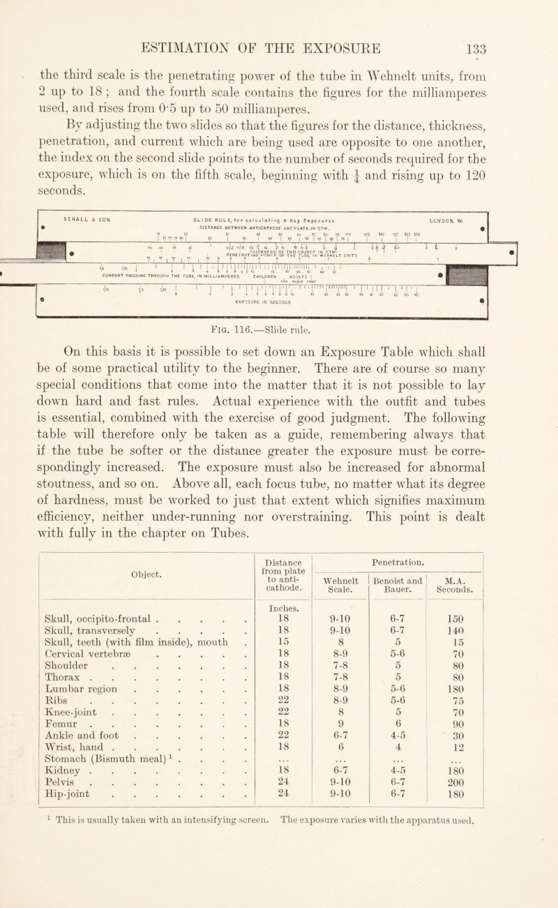 the third scale is the penetrating power of the tube in Wehnelt units, from 2 up to 18 ; and the fourth scale contains the figures for the milliamperes used, and rises from O'5 up to 50 milliamperes. By adjusting the two slides so that the figures for the distance, thickness, penetration, and current which are being used are opposite to one another, the index on the second slide points to the number of seconds required for the exposure, which is on the fifth scale, beginning with J and rising up to 120 seconds. SCHALL & SON SLIDE RULE, For calculaHn^ X Ra> Exposures. LONDON. W. • DISTANCE BETWEEN ANTICATHODE AND PLATE.IN CTM. 9 V5 2,0 30 *0 50 60 1C 80 30 ICO 12Q HO ISC AiQ 200 1 Ip y « « | 25 | 35 1 « | 65 | 55 | 9S | 35 f 35 | j | , J j 45 Vo 3S 3d ' 2d| A IsIb 16 it i> 12 T? M £ l (J 0 5 H. *1 jR 3 L 2 —. jpj a 1 1 ' 1 THICKNESS! OF THEJOBJ'ECT IN CTM1. 1 1 ' -1 ?-9 ' PENETRATING POWER OF THE TUBE, IN WEHNELT UNITS 1 ?, ,B 1i v i r ? ? t i ? •; i ? • » —s —j i n i i i 11111 iii 'ini 11111 n 111 n 1111111, mi ■ ' 2 3 '*• 5 fi 7 8 0 10 15 20 25 30 40 50 ' - ■ - 1 1 CURRENT PASSING THROUGH THE TUBE, IN Ml LLI AMPERES CHILDREN ( ADULTS [ ® ' j THIIN MfojliJh STOUT T* iTI 1 i ' | 1 | 1 11111Ti11'1  rillillll|llll| 1 1 M ! | 1 1 1 ! 1 I * 2 3 + 5 C 7 » 9 10 15 20 25 30 40 SI CO gQ lid M'y ® EXPOSURE IN SECONDS ® Fig. 116.—Slide rule. On this basis it is possible to set down an Exposure Table which shall be of some practical utility to the beginner. There are of course so many special conditions that come into the matter that it is not possible to lay down hard and fast rules. Actual experience with the outfit and tubes is essential, combined with the exercise of good judgment. The following table will therefore only be taken as a guide, remembering always that if the tube be softer or the distance greater the exposure must be corre¬ spondingly increased. The exposure must also be increased for abnormal stoutness, and so on. Above all, each focus tube, no matter what its degree of hardness, must be worked to just that extent which signifies maximum efficiency, neither under-running nor overstraining. This point is dealt with fully in the chapter on Tubes. Object. Distance from plate to anti¬ cathode. Penetration. Wehnelt Scale. Benoist and Bauer. M.A. Seconds. Skull, occipito-frontal. Inches. 18 9-10 6-7 150 Skull, transversely. 18 9-10 6-7 140 Skull, teeth (with film inside), mouth 15 8 5 15 Cervical vertebrae. 18 8-9 5-6 70 Shoulder. 18 7-8 5 80 Thorax. 18 7-8 5 80 Lumbar region. 18 8-9 5-6 180 Ribs. 22 8-9 5-6 75 Knee-joint. 22 8 5 70 F emur. 18 9 6 90 Ankle and foot. 22 6-7 4-5 30 Wrist, hand. 18 6 4 12 Stomach (Bismuth meal)1 . . . . . . . • . . ... Kidney. 18 6-7 4-5 180 Pelvis. 24 9-10 6-7 200 Hip-joint. 24 9-10 6-7 180 1 This is usually taken with an intensifying screen. The exposure varies witli the apparatus used.