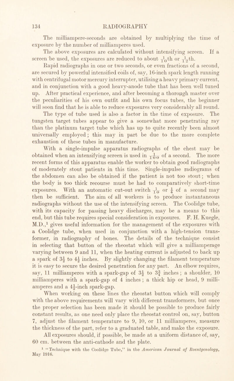 The milliampere-seconds are obtained by multiplying the time of exposure by the number of milliamperes used. The above exposures are calculated without intensifying screen. If a screen be used, the exposures are reduced to about y^th or yhth. Rapid radiographs in one or two seconds, or even fractions of a second, are secured by powerful intensified coils of, say, 16-inch spark length running with centrifugal motor mercury interrupter, utilising a heavy primary current, and in conjunction with a good heavy-anode tube that has been well tuned up. After practical experience, and after becoming a thorough master over the peculiarities of his own outfit and his own focus tubes, the beginner will soon find that he is able to reduce exposures very considerably all round. The type of tube used is also a factor in the time of exposure. The tungsten target tubes appear to give a somewhat more penetrating ray than the platinum target tube which has up to quite recently been almost universally employed; this may in part be due to the more complete exhaustion of these tubes in manufacture. With a single-impulse apparatus radiographs of the chest may be obtained when an intensifying screen is used in ^tj(j a second. The more recent forms of this apparatus enable the worker to obtain good radiographs of moderately stout patients in this time. Single-impulse radiograms of the abdomen can also be obtained if the patient is not too stout; when the body is too thick recourse must be had to comparatively short-time exposures. With an automatic cut-out switch ^ or J of a second may then be sufficient. The aim of all workers is to produce instantaneous radiographs without the use of the intensifying screen. The Coolidge tube, with its capacity for passing heavy discharges, may be a means to this end, but this tube requires special consideration in exposures. F. H. Kuegle, M.D.,1 gives useful information for the management of the exposures with a Coolidge tube, when used in conjunction with a high-tension trans¬ former, in radiography of bones. The details of the technique consist in selecting that button of the rheostat which will give a milliamperage varying between 9 and 11, when the heating current is adjusted to back up a spark of 3J to 4J inches. By slightly changing the filament temperature it is easy to secure the desired penetration for any part. An elbow requires, say, 11 milliamperes with a spark-gap of 3J to 3f inches ; a shoulder, 10 milliamperes with a spark-gap of 4 inches ; a thick hip or head, 9 milli¬ amperes and a 4J-inch spark-gap. When working on these lines the rheostat button which will comply with the above requirements will vary with different transformers, but once the proper selection has been made it should be possible to produce fairly constant results, as one need only place the rheostat control on, say, button 7, adjust the filament temperature to 9, 10, or 11 milliamperes, measure the thickness of the part, refer to a graduated table, and make the exposure. All exposures should, if possible, be made at a uniform distance of, say, 60 cm. between the anti-cathode and the plate. 1 “Technique with the Coolidge Tube,” in the American Journal of Roentgenology, May 1916.