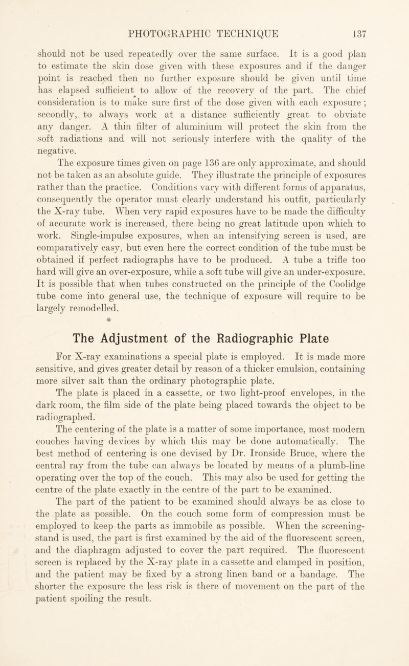 should not be used repeatedly over the same surface. It is a good plan to estimate the skin dose given with these exposures and if the danger point is reached then no further exposure should be given until time has elapsed sufficient to allow of the recovery of the part. The chief consideration is to make sure first of the dose given with each exposure ; secondly, to always work at a distance sufficiently great to obviate any danger. A thin filter of aluminium will protect the skin from the soft radiations and will not seriously interfere with the quality of the negative. The exposure times given on page 136 are only approximate, and should not be taken as an absolute guide. They illustrate the principle of exposures rather than the practice. Conditions vary with different forms of apparatus, consequently the operator must clearly understand his outfit, particularly the X-ray tube. When very rapid exposures have to be made the difficulty of accurate work is increased, there being no great latitude upon which to work. Single-impulse exposures, when an intensifying screen is used, are comparatively easy, but even here the correct condition of the tube must be obtained if perfect radiographs have to be produced. A tube a trifle too hard will give an over-exposure, while a soft tube will give an under-exposure. It is possible that when tubes constructed on the principle of the Coolidge tube come into general use, the technique of exposure will require to be largely remodelled. The Adjustment of the Radiographic Plate For X-ray examinations a special plate is employed. It is made more sensitive, and gives greater detail by reason of a thicker emulsion, containing more silver salt than the ordinary photographic plate. The plate is placed in a cassette, or two light-proof envelopes, in the dark room, the film side of the plate being placed towards the object to be radiographed. The centering of the plate is a matter of some importance, most modern couches having devices by which this may be done automatically. The best method of centering is one devised by Dr. Ironside Bruce, where the central ray from the tube can always be located by means of a plumb-line operating over the top of the couch. This may also be used for getting the centre of the plate exactly in the centre of the part to be examined. The part of the patient to be examined should always be as close to the plate as possible. On the couch some form of compression must be employed to keep the parts as immobile as possible. When the screening- stand is used, the part is first examined by the aid of the fluorescent screen, and the diaphragm adjusted to cover the part required. The fluorescent screen is replaced by the X-ray plate in a cassette and clamped in position, and the patient may be fixed by a strong linen band or a bandage. The shorter the exposure the less risk is there of movement on the part of the patient spoiling the result.