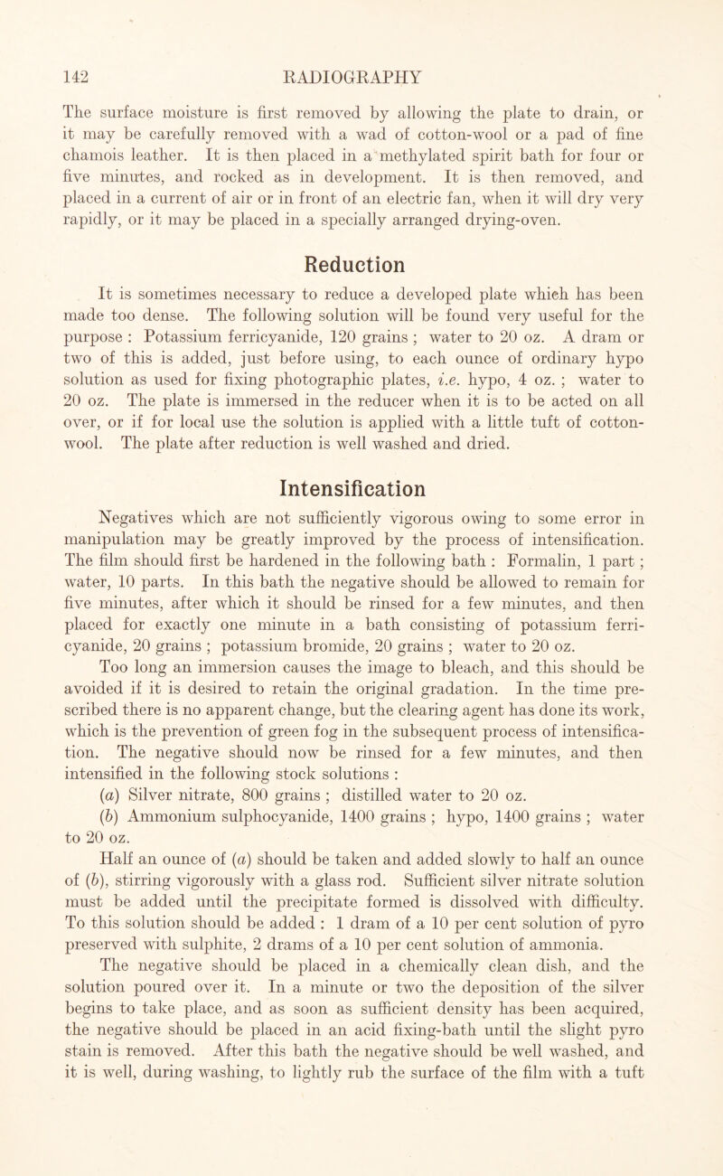 The surface moisture is first removed by allowing the plate to drain, or it may be carefully removed with a wad of cotton-wool or a pad of fine chamois leather. It is then placed in a methylated spirit bath for four or five minutes, and rocked as in development. It is then removed, and placed in a current of air or in front of an electric fan, when it will dry very rapidly, or it may be placed in a specially arranged drying-oven. Reduction It is sometimes necessary to reduce a developed plate which has been made too dense. The following solution will be found very useful for the purpose : Potassium ferricyanide, 120 grains ; water to 20 oz. A dram or two of this is added, just before using, to each ounce of ordinary hypo solution as used for fixing photographic plates, i.e. hypo, 4 oz. ; water to 20 oz. The plate is immersed in the reducer when it is to be acted on all over, or if for local use the solution is applied with a little tuft of cotton¬ wool. The plate after reduction is well washed and dried. Intensification Negatives which are not sufficiently vigorous owing to some error in manipulation may be greatly improved by the process of intensification. The film should first be hardened in the following bath : Formalin, 1 part; water, 10 parts. In this bath the negative should be allowed to remain for five minutes, after which it should be rinsed for a few minutes, and then placed for exactly one minute in a bath consisting of potassium ferri¬ cyanide, 20 grains ; potassium bromide, 20 grains ; water to 20 oz. Too long an immersion causes the image to bleach, and this should be avoided if it is desired to retain the original gradation. In the time pre¬ scribed there is no apparent change, but the clearing agent has done its work, which is the prevention of green fog in the subsequent process of intensifica¬ tion. The negative should now be rinsed for a few minutes, and then intensified in the following stock solutions : (a) Silver nitrate, 800 grains ; distilled water to 20 oz. (b) Ammonium sulphocyanide, 1400 grains ; hypo, 1400 grains ; water to 20 oz. Half an ounce of (a) should be taken and added slowly to half an ounce of (6), stirring vigorously with a glass rod. Sufficient silver nitrate solution must be added until the precipitate formed is dissolved with difficulty. To this solution should be added : 1 dram of a 10 per cent solution of pyro preserved with sulphite, 2 drams of a 10 per cent solution of ammonia. The negative should be placed in a chemically clean dish, and the solution poured over it. In a minute or two the deposition of the silver begins to take place, and as soon as sufficient density has been acquired, the negative should be placed in an acid fixing-bath until the slight pyro stain is removed. After this bath the negative should be well washed, and it is well, during washing, to lightly rub the surface of the film with a tuft
