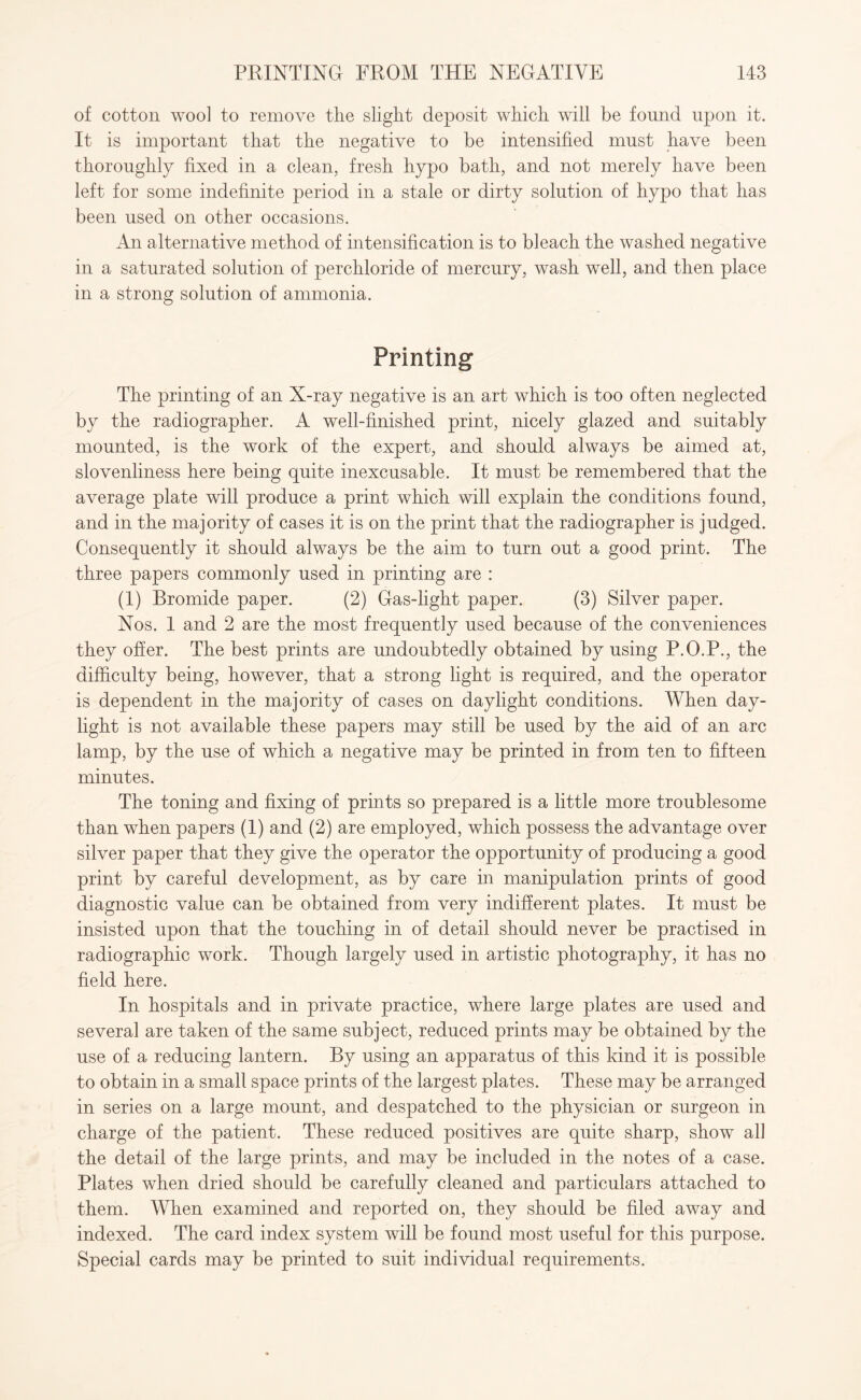 of cotton wool to remove the slight deposit which will be found upon it. It is important that the negative to be intensified must have been thoroughly fixed in a clean, fresh hypo bath, and not merely have been left for some indefinite period in a stale or dirty solution of hypo that has been used on other occasions. An alternative method of intensification is to bleach the washed negative in a saturated solution of perchloride of mercury, wash well, and then place in a strong solution of ammonia. Printing The printing of an X-ray negative is an art which is too often neglected by the radiographer. A well-finished print, nicely glazed and suitably mounted, is the work of the expert, and should always be aimed at, slovenliness here being quite inexcusable. It must be remembered that the average plate will produce a print which will explain the conditions found, and in the majority of cases it is on the print that the radiographer is judged. Consequently it should always be the aim to turn out a good print. The three papers commonly used in printing are : (1) Bromide paper. (2) Gas-light paper. (3) Silver paper. Nos. 1 and 2 are the most frequently used because of the conveniences they offer. The best prints are undoubtedly obtained by using P.O.P., the difficulty being, however, that a strong light is required, and the operator is dependent in the majority of cases on daylight conditions. When day¬ light is not available these papers may still be used by the aid of an arc lamp, by the use of which a negative may be printed in from ten to fifteen minutes. The toning and fixing of prints so prepared is a little more troublesome than when papers (1) and (2) are employed, which possess the advantage over silver paper that they give the operator the opportunity of producing a good print by careful development, as by care in manipulation prints of good diagnostic value can be obtained from very indifferent plates. It must be insisted upon that the touching in of detail should never be practised in radiographic work. Though largely used in artistic photography, it has no field here. In hospitals and in private practice, where large plates are used and several are taken of the same subject, reduced prints may be obtained by the use of a reducing lantern. By using an apparatus of this kind it is possible to obtain in a small space prints of the largest plates. These may be arranged in series on a large mount, and despatched to the physician or surgeon in charge of the patient. These reduced positives are quite sharp, show all the detail of the large prints, and may be included in the notes of a case. Plates when dried should be carefully cleaned and particulars attached to them. When examined and reported on, they should be filed away and indexed. The card index system will be found most useful for this purpose. Special cards may be printed to suit individual requirements.
