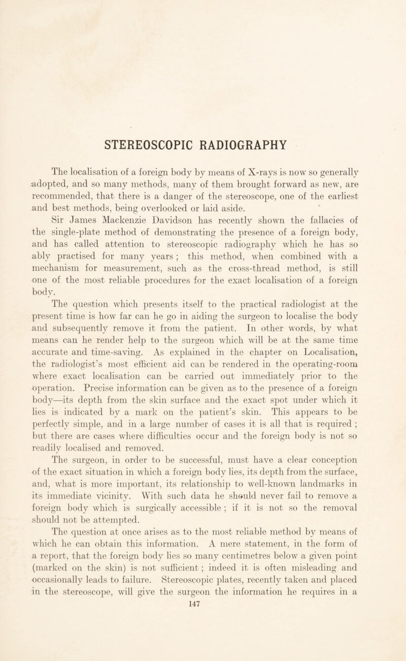 STEREOSCOPIC RADIOGRAPHY The localisation of a foreign body by means of X-rays is now so generally adopted, and so many methods, many of them brought forward as new, are recommended, that there is a danger of the stereoscope, one of the earliest and best methods, being overlooked or laid aside. Sir James Mackenzie Davidson has recently shown the fallacies of the single-plate method of demonstrating the presence of a foreign body, and has called attention to stereoscopic radiography which he has so ably practised for many years ; this method, when combined with a mechanism for measurement, such as the cross-thread method, is still one of the most reliable procedures for the exact localisation of a foreign bodv. The question which presents itself to the practical radiologist at the present time is how far can he go in aiding the surgeon to localise the body and subsequently remove it from the patient. In other words, by what means can he render help to the surgeon which will be at the same time accurate and time-saving. As explained in the chapter on Localisation, the radiologist's most efficient aid can be rendered in the operating-room where exact localisation can be carried out immediately prior to the operation. Precise information can be given as to the presence of a foreign body—its depth from the skin surface and the exact spot under which it lies is indicated by a mark on the patient’s skin. This appears to be perfectly simple, and in a large number of cases it is all that is required ; but there are cases where difficulties occur and the foreign body is not so readily localised and removed. The surgeon, in order to be successful, must have a clear conception of the exact situation in which a foreign body lies, its depth from the surface, and, what is more important, its relationship to well-known landmarks in its immediate vicinity. With such data he should never fail to remove a foreign body which is surgically accessible ; if it is not so the removal should not be attempted. The question at once arises as to the most reliable method by means of which he can obtain this information. A mere statement, in the form of a report, that the foreign body lies so many centimetres below a given point (marked on the skin) is not sufficient; indeed it is often misleading and occasionally leads to failure. Stereoscopic plates, recently taken and placed in the stereoscope, will give the surgeon the information he requires in a