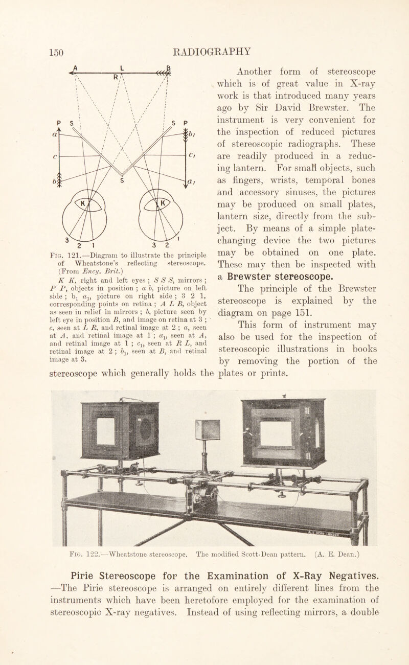 Fig. 121.—Diagram to illustrate the principle of Wheatstone’s reflecting stereoscope. (From Ency. Brit.) K K, right and left eyes ; S S S, mirrors ; P P, objects in position ; a b, picture on left side ; b1 a1} picture on right side ; 3 2 1, corresponding points on retina ; A L B, object as seen in relief in mirrors ; b, picture seen by left eye in position B, and image on retina at 3 ; c, seen at L R, and retinal image at 2 ; a, seen at A, and retinal image at 1 ; a1} seen at A, and retinal image at 1 ; c1} seen at R L, and retinal image at 2 ; bv seen at B, and retinal image at 3. stereoscope which generally holds tl Another form of stereoscope which is of great value in X-ray work is that introduced many years ago by Sir David Brewster. The instrument is very convenient for the inspection of reduced pictures of stereoscopic radiographs. These are readily produced in a reduc¬ ing lantern. For small objects, such as fingers, wrists, temporal bones and accessory sinuses, the pictures may be produced on small plates, lantern size, directly from the sub¬ ject. By means of a simple plate¬ changing device the two pictures may be obtained on one plate. These may then be inspected with a Brewster stereoscope. The principle of the Brewster stereoscope is explained by the diagram on page 151. This form of instrument may also be used for the inspection of stereoscopic illustrations in books by removing the portion of the plates or prints. Fig. 122.-—Wheatstone stereoscope. The modified Scott-Dean pattern. (A. E. Dean.) Pirie Stereoscope for the Examination of X-Ray Negatives. —The Pirie stereoscope is arranged on entirely different lines from the instruments which have been heretofore employed for the examination of stereoscopic X-ray negatives. Instead of using reflecting mirrors, a double