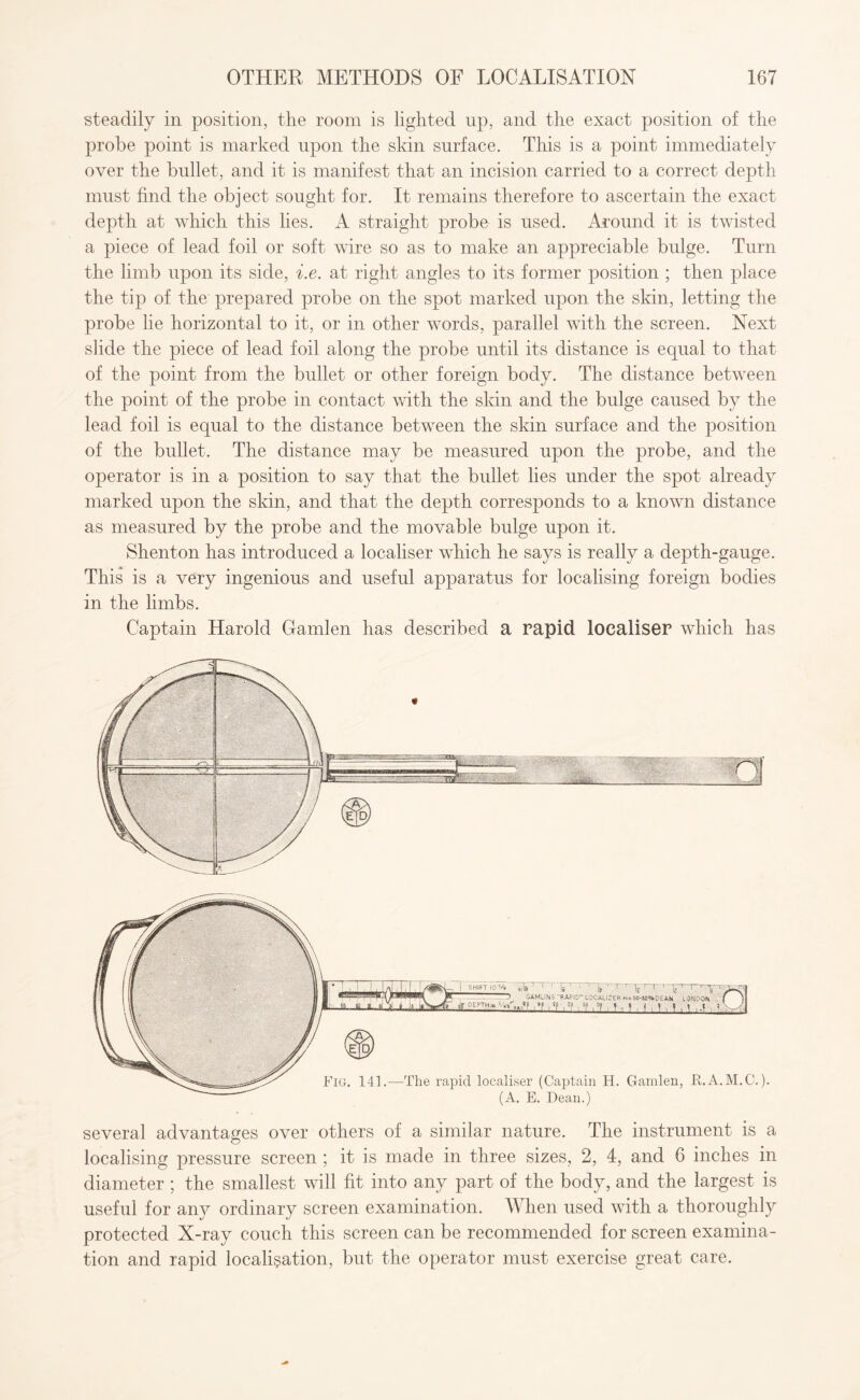 steadily in position, the room is lighted up, and the exact position of the probe point is marked upon the skin surface. This is a point immediately over the bullet, and it is manifest that an incision carried to a correct depth must find the object sought for. It remains therefore to ascertain the exact depth at which this lies. A straight probe is used. Around it is twisted a piece of lead foil or soft wire so as to make an appreciable bulge. Turn the limb upon its side, i.e. at right angles to its former position ; then place the tip of the prepared probe on the spot marked upon the skin, letting the probe lie horizontal to it, or in other words, parallel with the screen. Next slide the piece of lead foil along the probe until its distance is equal to that of the point from the bullet or other foreign body. The distance between the point of the probe in contact with the skin and the bulge caused by the lead foil is equal to the distance between the skin surface and the position of the bullet. The distance may be measured upon the probe, and the operator is in a position to say that the bullet lies under the spot already marked upon the skin, and that the depth corresponds to a known distance as measured by the probe and the movable bulge upon it. Shenton has introduced a localiser which he says is really a depth-gauge. This is a very ingenious and useful apparatus for localising foreign bodies in the limbs. Captain Harold Gamlen has described a rapid localiser which has several advantages over others of a similar nature. The instrument is a localising pressure screen ; it is made in three sizes, 2, 4, and 6 inches in diameter ; the smallest will fit into any part of the body, and the largest is useful for any ordinary screen examination. When used with a thoroughly protected X-ray couch this screen can be recommended for screen examina¬ tion and rapid localisation, but the operator must exercise great care.