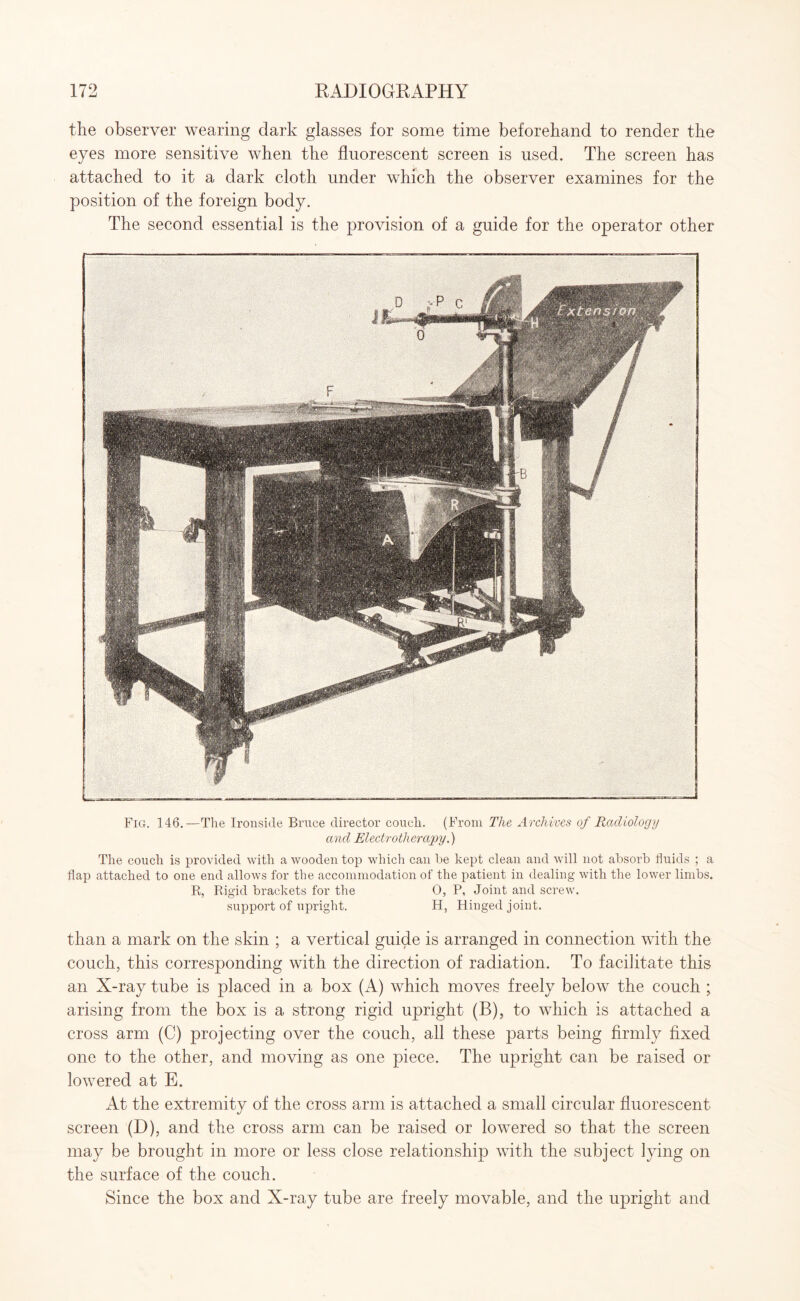 the observer wearing dark glasses for some time beforehand to render the eyes more sensitive when the fluorescent screen is used. The screen has attached to it a dark cloth under which the observer examines for the position of the foreign body. The second essential is the provision of a guide for the operator other Fig. 146.—The Ironside Bruce director couch. (From The Archives of Radiology and Electrotherapy.) The couch is provided with a wooden top which can he kept clean and will not absorb fluids ; a flap attached to one end allows for the accommodation of the patient in dealing with the lower limbs. R, Rigid brackets for the 0, P, Joint and screw, support of upright. H, Hinged joint. than a mark on the skin ; a vertical guide is arranged in connection with the couch, this corresponding with the direction of radiation. To facilitate this an X-ray tube is placed in a box (A) which moves freely below the couch ; arising from the box is a strong rigid upright (B), to which is attached a cross arm (C) projecting over the couch, all these parts being firmly fixed one to the other, and moving as one piece. The upright can be raised or lowered at E. At the extremity of the cross arm is attached a small circular fluorescent screen (D), and the cross arm can be raised or lowered so that the screen may be brought in more or less close relationship with the subject lying on the surface of the couch. Since the box and X-ray tube are freely movable, and the upright and