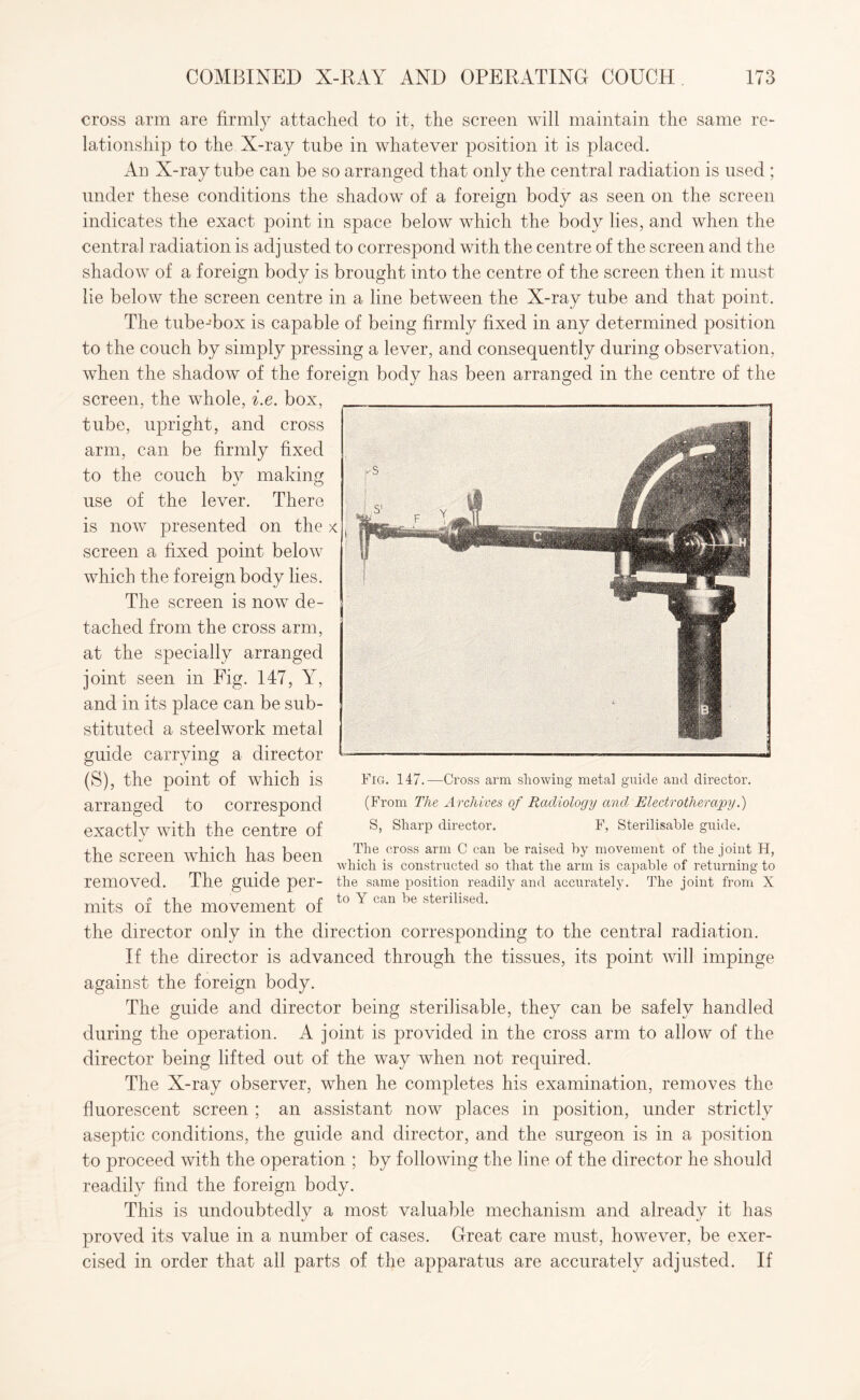 cross arm are firmly attached to it, the screen will maintain the same re¬ lationship to the X-ray tube in whatever position it is placed. An X-ray tube can be so arranged that only the central radiation is used ; under these conditions the shadow of a foreign body as seen on the screen indicates the exact point in space below which the body lies, and when the central radiation is adjusted to correspond with the centre of the screen and the shadow of a foreign body is brought into the centre of the screen then it must lie below the screen centre in a line between the X-ray tube and that point. The tube-box is capable of being firmly fixed in any determined position to the couch by simply pressing a lever, and consequently during observation, when the shadow of the foreign body has been arranged in the centre of the screen, the whole, i.e. box, tube, upright, and cross arm, can be firmly fixed to the couch bv making use of the lever. There is now presented on the x screen a fixed point below which the foreign body lies. The screen is now de¬ tached from the cross arm, at the specially arranged joint seen in Fig. 147, Y, and in its place can be sub¬ stituted a steelwork metal guide carrying a director (S), the point of which is arranged to correspond exactly with the centre of the screen which has been -Cross arm showing metal guide and director. Fig. 147. (From The Archives of Radiology and, Electrotherapy.) S, Sharp director. F, Sterilisahle guide. The cross arm C can he raised by movement of the joint H, which is constructed so that the arm is capable of returning to removed. The guide per- the same position readily and accurately. The joint from X mits of the movement of to Y can he sterilised' the director only in the direction corresponding to the central radiation. If the director is advanced through the tissues, its point will impinge against the foreign body. The guide and director being sterilisable, they can be safely handled during the operation. A joint is provided in the cross arm to allow of the director being lifted out of the way when not required. The X-ray observer, when he completes his examination, removes the fluorescent screen ; an assistant now places in position, under strictly aseptic conditions, the guide and director, and the surgeon is in a position to proceed with the operation ; by following the line of the director he should readily find the foreign body. This is undoubtedly a most valuable mechanism and already it has proved its value in a number of cases. Great care must, however, be exer¬ cised in order that all parts of the apparatus are accurately adjusted. If