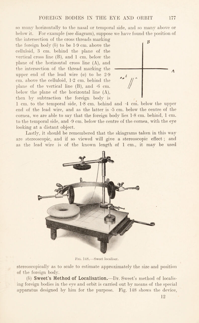 so many horizontally to the nasal or temporal side, and so many above or below it. For example (see diagram), suppose we have found the position of the intersection of the cross threads marking the foreign body (b) to be 1-9 cm. above the celluloid, 3 cm. behind the plane of the vertical cross line (B), and 1 cm. below the plane of the horizontal cross line (A), and the intersection of the thread marking the upper end of the lead wire (a) to be 2-9 cm. above the celluloid, 1*2 cm. behind the plane of the vertical line (B), and -6 cm. below the plane of the horizontal line (A), then by subtraction the foreign body is 1 cm. to the temporal side, 1-8 cm. behind and 4 cm. below the upper end of the lead wire, and as the latter is -5 cm. below the centre of the cornea, we are able to say that the foreign body lies 1-8 cm. behind, 1 cm. to the temporal side, and -9 cm. below the centre of the cornea, with the eye looking at a distant object. Lastly, it should be remembered that the skiagrams taken in this way are stereoscopic, and if so viewed will give a stereoscopic effect; and as the lead wire is of the known length of 1 cm., it may be used Fig. 148.—Sweet localise!'. stereoscopically as to scale to estimate approximately the size and position of the foreign body. (b) Sweet’s Method of Localisation.—Dr. Sweet’s method of localis¬ ing foreign bodies in the eye and orbit is carried out by means of the special apparatus designed by him for the purpose. Fig. 148 shows the device, 12