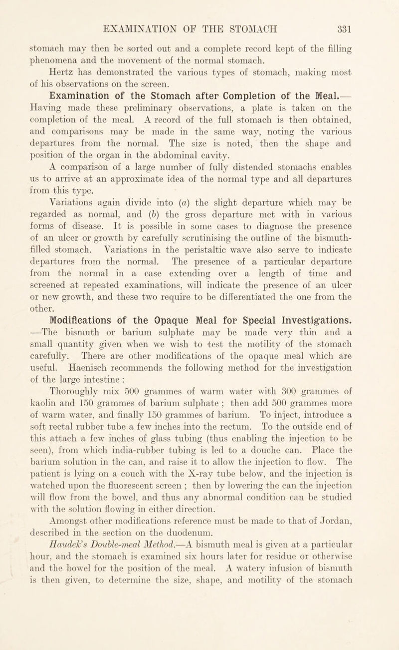 stomach may then be sorted out and a complete record kept of the filling phenomena and the movement of the normal stomach. Hertz has demonstrated the various types of stomach, making most of his observations on the screen. Examination of the Stomach after Completion of the Meal.— Having made these preliminary observations, a plate is taken on the completion of the meal. A record of the full stomach is then obtained, and comparisons may be made in the same way, noting the various departures from the normal. The size is noted, then the shape and position of the organ in the abdominal cavity. A comparison of a large number of fully distended stomachs enables us to arrive at an approximate idea of the normal type and all departures from this type. Variations again divide into (a) the slight departure which may be regarded as normal, and (b) the gross departure met with in various forms of disease. It is possible in some cases to diagnose the presence of an ulcer or growth by carefully scrutinising the outline of the bismuth- filled stomach. Variations in the peristaltic wave also serve to indicate departures from the normal. The presence of a particular departure from the normal in a case extending over a length of time and screened at repeated examinations, will indicate the presence of an ulcer or new growth, and these two require to be differentiated the one from the other. Modifications of the Opaque Meal for Special Investigations. —The bismuth or barium sulphate may be made very thin and a small quantity given when we wish to -test the motility of the stomach carefully. There are other modifications of the opaque meal which are useful. Haenisch recommends the following method for the investigation of the large intestine : Thoroughly mix 500 grammes of warm water with 300 grammes of kaolin and 150 grammes of barium sulphate ; then add 500 grammes more of warm water, and finally 150 grammes of barium. To inject, introduce a soft rectal rubber tube a few inches into the rectum. To the outside end of this attach a few inches of glass tubing (thus enabling the injection to be seen), from which india-rubber tubing is led to a douche can. Place the barium solution in the can, and raise it to allow the injection to flow. The patient is lying on a couch with the X-ray tube below, and the injection is watched upon the fluorescent screen ; then by lowering the can the injection will flow from the bowel, and thus any abnormal condition can be studied with the solution flowing in either direction. Amongst other modifications reference must be made to that of Jordan, described in the section on the duodenum. HaudeFs Double-meal Method.—A bismuth meal is given at a particular hour, and the stomach is examined six hours later for residue or otherwise and the bovrel for the position of the meal. A watery infusion of bismuth is then given, to determine the size, shape, and motility of the stomach