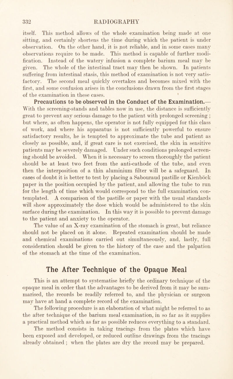 itself. This method allows of the whole examination being made at one sitting, and certainly shortens the time during which the patient is under observation. On the other hand, it is not reliable, and in some cases many observations require to be made. This method is capable of further modi¬ fication. Instead of the watery infusion a complete barium meal may be given. The whole of the intestinal tract may then be shown. In patients suffering from intestinal stasis, this method of examination is not very satis¬ factory. The second meal quickly overtakes and becomes mixed with the first, and some confusion arises in the conclusions drawn from the first stages of the examination in these cases. Precautions to be observed in the Conduct of the Examination.— With the screening-stands and tables now in use, the distance is sufficiently great to prevent any serious damage to the patient with prolonged screening ; but where, as often happens, the operator is not fully equipped for this class of work, and where his apparatus is not sufficiently powerful to ensure satisfactory results, he is tempted to approximate the tube and patient as closely as possible, and, if great care is not exercised, the skin in sensitive patients may be severely damaged. Under such conditions prolonged screen¬ ing should be avoided. When it is necessary to screen thoroughly the patient should be at least two feet from the anti-cathode of the tube, and even then the interposition of a thin aluminium filter will be a safeguard. In cases of doubt it is better to test by placing a Sabouraud pastille or Kienbock paper in the position occupied by the patient, and allowing the tube to run for the length of time which would correspond to the full examination con¬ templated. A comparison of the pastille or paper with the usual standards will show approximately the dose which would be administered to the skin surface during the examination. In this way it is possible to prevent damage to the patient and anxiety to the operator. The value of an X-ray examination of the stomach is great, but reliance should not be placed on it alone. Repeated examination should be made and chemical examinations carried out simultaneously, and, lastly, full consideration should be given to the history of the case and the palpation of the stomach at the time of the examination. The After Technique of the Opaque Meal This is an attempt to systematise briefly the ordinary technique of the opaque meal in order that the advantages to be derived from it may be sum¬ marised, the records be readily referred to, and the physician or surgeon may have at hand a complete record of the examination. The following procedure is an elaboration of what might be referred to as the after technique of the barium meal examination, in so far as it supplies a practical method which as far as possible reduces everything to a standard. The method consists in taking tracings from the plates which have been exposed and developed, or reduced outline drawings from the tracings already obtained ; when the plates are dry the record may be prepared.
