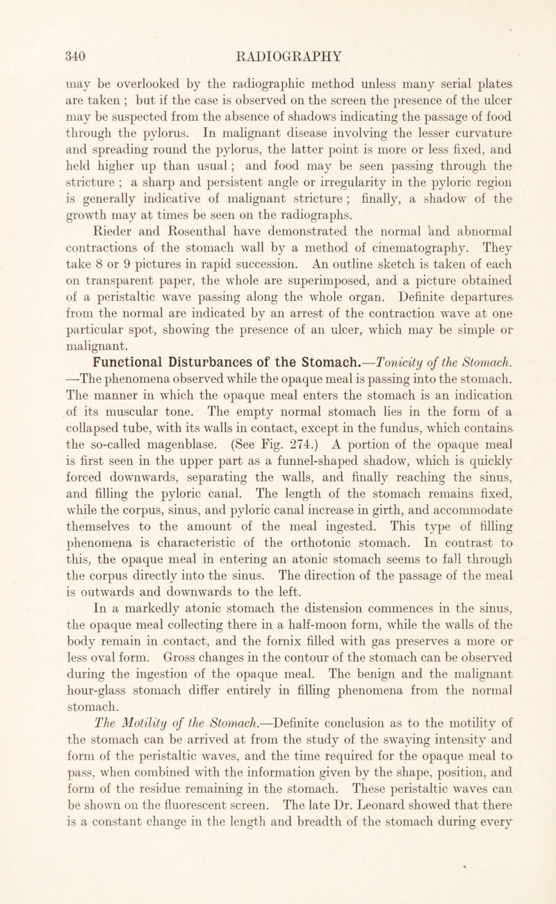 may be overlooked by the radiographic method unless many serial plates- are taken ; but if the case is observed on the screen the presence of the ulcer may be suspected from the absence of shadows indicating the passage of food through the pylorus. In malignant disease involving the lesser curvature and spreading round the pylorus, the latter point is more or less fixed, and held higher up than usual; and food may be seen passing through the stricture ; a sharp and persistent angle or irregularity in the pyloric region is generally indicative of malignant stricture ; finally, a shadow of the growth may at times be seen on the radiographs. Rieder and Rosenthal have demonstrated the normal and abnormal contractions of the stomach wall by a method of cinematography. They take 8 or 9 pictures in rapid succession. An outline sketch is taken of each on transparent paper, the whole are superimposed, and a picture obtained of a peristaltic wave passing along the whole organ. Definite departures- from the normal are indicated by an arrest of the contraction wave at one particular spot, showing the presence of an ulcer,, which may be simple or malignant. Functional Disturbances of the Stomach.—Tonicity of the Stomach. —The phenomena observed while the opaque meal is passing into the stomach. The manner in which the opaque meal enters the stomach is an indication of its muscular tone. The empty normal stomach lies in the form of a collapsed tube, with its walls in contact, except in the fundus, which contains, the so-called magenblase. (See Fig. 274.) A portion of the opaque meal is first seen in the upper part as a funnel-shaped shadow, which is quickly forced downwards, separating the walls, and finally reaching the sinus, and filling the pyloric canal. The length of the stomach remains fixed, while the corpus, sinus, and pyloric canal increase in girth, and accommodate themselves to the amount of the meal ingested. This type of filling phenomena is characteristic of the orthotonic stomach. In contrast to this, the opaque meal in entering an atonic stomach seems to fall through the corpus directly into the sinus. The direction of the passage of the meal is outwards and downwards to the left. In a markedly atonic stomach the distension commences in the sinus, the opaque meal collecting there in a half-moon form, while the walls of the body remain in .contact, and the fornix filled with gas preserves a more or less oval form. Gross changes in the contour of the stomach can be observed during the ingestion of the opaque meal. The benign and the malignant hour-glass stomach differ entirely in filling phenomena from the normal stomach. The Motility of the Stomach.—Definite conclusion as to the motility of the stomach can be arrived at from the study of the swaying intensity and form of the peristaltic waves, and the time required for the opaque meal to pass, when combined with the information given by the shape, position, and form of the residue remaining in the stomach. These peristaltic waves can be shown on the fluorescent screen. The late Dr. Leonard showed that there is a constant change in the length and breadth of the stomach during every