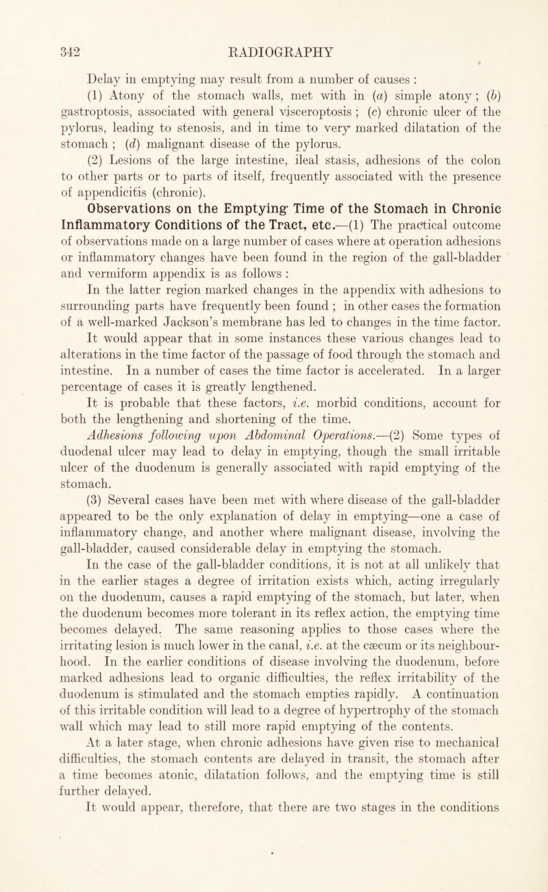 Delay in emptying may result from a number of causes : (1) Atony of the stomach walls, met with in (a) simple atony ; (b) gastroptosis, associated with general visceroptosis ; (c) chronic ulcer of the pylorus, leading to stenosis, and in time to very marked dilatation of the stomach ; (d) malignant disease of the pylorus. (2) Lesions of the large intestine, ileal stasis, adhesions of the colon to other parts or to parts of itself, frequently associated with the presence of appendicitis (chronic). Observations on the Emptying5 Time of the Stomach in Chronic Inflammatory Conditions of the Tract, etc.—(1) The practical outcome of observations made on a large number of cases where at operation adhesions or inflammatory changes have been found in the region of the gall-bladder and vermiform appendix is as follows : In the latter region marked changes in the appendix with adhesions to surrounding parts have frequently been found ; in other cases the formation of a well-marked Jackson’s membrane has led to changes in the time factor. It would appear that in some instances these various changes lead to alterations in the time factor of the passage of food through the stomach and intestine. In a number of cases the time factor is accelerated. In a larger percentage of cases it is greatly lengthened. It is probable that these factors, i.e. morbid conditions, account for both the lengthening and shortening of the time. Adhesions following upon Abdominal Operations.—(2) Some types of duodenal ulcer may lead to delay in emptying, though the small irritable ulcer of the duodenum is generally associated with rapid emptying of the stomach. (3) Several cases have been met with where disease of the gall-bladder appeared to be the only explanation of delay in emptying—one a case of inflammatory change, and another where malignant disease, involving the gall-bladder, caused considerable delay in emptying the stomach. In the case of the gall-bladder conditions, it is not at ail unlikely that in the earlier stages a degree of irritation exists which, acting irregularly on the duodenum, causes a rapid emptying of the stomach, but later, when the duodenum becomes more tolerant in its reflex action, the emptying time becomes delayed. The same reasoning applies to those cases where the irritating lesion is much lower in the canal, i.e. at the caecum or its neighbour¬ hood. In the earlier conditions of disease involving the duodenum, before marked adhesions lead to organic difficulties, the reflex irritability of the duodenum is stimulated and the stomach empties rapidly. A continuation of this irritable condition will lead to a degree of hypertrophy of the stomach wall which may lead to still more rapid emptying of the contents. At a later stage, when chronic adhesions have given rise to mechanical difficulties, the stomach contents are delayed in transit, the stomach after a time becomes atonic, dilatation follows, and the emptying time is still further delayed. It would appear, therefore, that there are two stages in the conditions