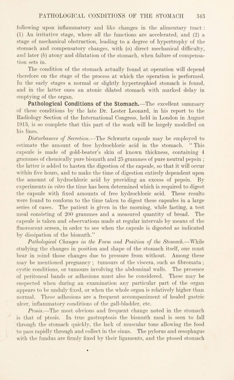 following upon inflammatory and like changes in the alimentary tract : (1) An irritative stage, where all the functions are accelerated, and (2) a stage of mechanical obstruction, leading to a degree of hypertrophy of the stomach and compensatory changes, with (a) direct mechanical difficulty, and later (b) atony and dilatation of the stomach, when failure of compensa¬ tion sets in. The condition of the stomach actually found at operation will depend therefore on the stage of the process at which the operation is performed. In the early stages a normal or slightly hypertrophied stomach is found, and in the latter ones an atonic dilated stomach with marked delay in emptying of the organ. Pathological Conditions of the Stomach.—The excellent summary of these conditions by the late Dr. Lester Leonard, in his report to the Radiology Section of the International Congress, held in London in August 1913, is so complete that this part of the work will be largely modelled on his lines. Disturbances of Secretion.—The Schwartz capsule may be employed to estimate the amount of free hydrochloric acid in the stomach. “ This capsule is made of gold-beater’s skin of known thickness, containing 4 grammes of chemically pure bismuth and 25 grammes of pure neutral pepsin ; the latter is added to hasten the digestion of the capsule, so that it will occur within five hours, and to make the time of digestion entirely dependent upon the amount of hydrochloric acid by providing an excess of pepsin. By experiments in vitro the time has been determined which is required to digest the capsule with fixed amounts of free hydrochloric acid. These results were found to conform to the time taken to digest these capsules in a large series of cases. The patient is given in the morning, while fasting, a test meal consisting of 200 grammes and a measured quantity of bread. The capsule is taken and observations made at regular intervals by means of the fluorescent screen, in order to see when the capsule is digested as indicated by dissipation of the bismuth.” Pathological Changes in the Form and Position of the Stomach.—While studying the changes in position and shape of the stomach itself, one must bear in mind those changes due to pressure from without. Among these may be mentioned pregnancy ; tumours of the viscera, such as fibromata ; cystic conditions, or tumours involving the abdominal walls. The presence of peritoneal bands or adhesions must also be considered. These may be suspected when during an examination any particular part of the organ appears to be unduly fixed, or when the whole organ is relatively higher than normal. These adhesions are a frequent accompaniment of healed gastric ulcer, inflammatory conditions of the gall-bladder, etc. Ptosis.—The most obvious and frequent change noted in the stomach is that of ptosis. In true gastroptosis the bismuth meal is seen to fall through the stomach quickly, the lack of muscular tone allowing the food to pass rapidly through and collect in the sinus. The pylorus and oesophagus with the fundus are firmly fixed by their ligaments, and the ptosed stomach