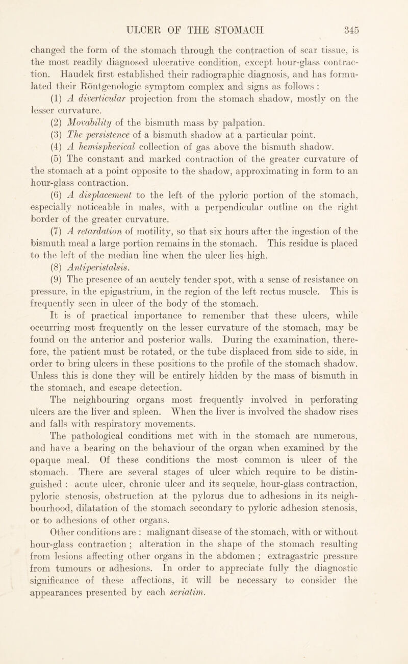 changed the form of the stomach through the contraction of scar tissue, is the most readily diagnosed ulcerative condition, except hour-glass contrac¬ tion. Haudek first established their radiographic diagnosis, and has formu¬ lated their Rontgenologic symptom complex and signs as follows : (1) A diverticular projection from the stomach shadow, mostly on the lesser curvature. (2) Movability of the bismuth mass by palpation. (3) The persistence of a bismuth shadow at a particular point. (4) A hemispherical collection of gas above the bismuth shadow. (5) The constant and marked contraction of the greater curvature of the stomach at a point opposite to the shadow, approximating in form to an hour-glass contraction. (6) A displacement to the left of the pyloric portion of the stomach, especially noticeable in males, with a perpendicular outline on the right border of the greater curvature. (7) A retardation of motility, so that six hours after the ingestion of the bismuth meal a large portion remains in the stomach. This residue is placed to the left of the median line when the ulcer lies high. (8) Antiperistalsis. (9) The presence of an acutely tender spot, with a sense of resistance on pressure, in the epigastrium, in the region of the left rectus muscle. This is frequently seen in ulcer of the body of the stomach. It is of practical importance to remember that these ulcers, while occurring most frequently on the lesser curvature of the stomach, may be found on the anterior and posterior walls. During the examination, there¬ fore, the patient must be rotated, or the tube displaced from side to side, in order to bring ulcers in these positions to the profile of the stomach shadow. Unless this is done they will be entirely hidden by the mass of bismuth in the stomach, and escape detection. The neighbouring organs most frequently involved in perforating ulcers are the liver and spleen. When the liver is involved the shadow rises and falls with respiratory movements. The pathological conditions met with in the stomach are numerous, and have a bearing on the behaviour of the organ when examined by the opaque meal. Of these conditions the most common is ulcer of the stomach. There are several stages of ulcer which require to be distin¬ guished : acute ulcer, chronic ulcer and its sequelae, hour-glass contraction, pyloric stenosis, obstruction at the pylorus due to adhesions in its neigh¬ bourhood, dilatation of the stomach secondary to pyloric adhesion stenosis, or to adhesions of other organs. Other conditions are : malignant disease of the stomach, with or without hour-glass contraction ; alteration in the shape of the stomach resulting from lesions affecting other organs in the abdomen ; extragastric pressure from tumours or adhesions. In order to appreciate fully the diagnostic significance of these affections, it will be necessary to consider the appearances presented by each seriatim.