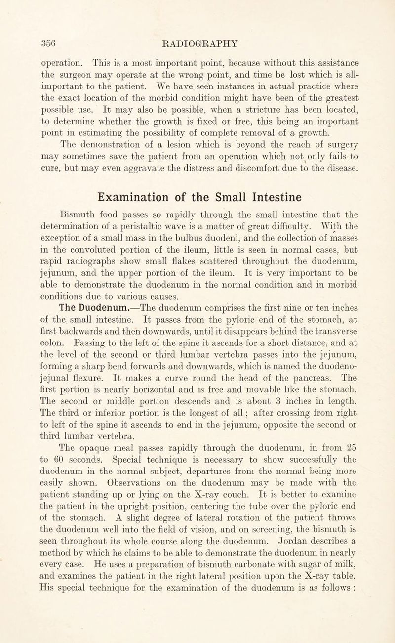 operation. This is a most important point, because without this assistance the surgeon may operate at the wrong point, and time be lost which is all- important to the patient. We have seen instances in actual practice where the exact location of the morbid condition might have been of the greatest possible use. It may also be possible, when a stricture has been located, to determine whether the growth is fixed or free, this being an important point in estimating the possibility of complete removal of a growth. The demonstration of a lesion which is beyond the reach of surgery may sometimes save the patient from an operation which not only fails to cure, but may even aggravate the distress and discomfort due to the disease. Examination of the Small Intestine Bismuth food passes so rapidly through the small intestine that the determination of a peristaltic wave is a matter of great difficulty. With the exception of a small mass in the bulbus duodeni, and the collection of masses in the convoluted portion of the ileum, little is seen in normal cases, but rapid radiographs show small flakes scattered throughout the duodenum, jejunum, and the upper portion of the ileum. It is very important to be able to demonstrate the duodenum in the normal condition and in morbid conditions due to various causes. The Duodenum.—The duodenum comprises the first nine or ten inches of the small intestine. It passes from the pyloric end of the stomach, at first backwards and then downwards, until it disappears behind the transverse colon. Passing to the left of the spine it ascends for a short distance, and at the level of the second or third lumbar vertebra passes into the jejunum, forming a sharp bend forwards and downwards, which is named the duodeno¬ jejunal flexure. It makes a curve round the head of the pancreas. The first portion is nearly horizontal and is free and movable like the stomach. The second or middle portion descends and is about 3 inches in length. The third or inferior portion is the longest of all; after crossing from right to left of the spine it ascends to end in the jejunum, opposite the second or third lumbar vertebra. The opaque meal passes rapidly through the duodenum, in from 25 to 60 seconds. Special technique is necessary to show successfully the duodenum in the normal subject, departures from the normal being more easily shown. Observations on the duodenum may be made with the patient standing up or lying on the X-ray couch. It is better to examine the patient in the upright position, centering the tube over the pyloric end of the stomach. A slight degree of lateral rotation of the patient throws the duodenum well into the field of vision, and on screening, the bismuth is seen throughout its whole course along the duodenum. Jordan describes a method by which he claims to be able to demonstrate the duodenum in nearly every case. He uses a preparation of bismuth carbonate with sugar of milk, and examines the patient in the right lateral position upon the X-ray table. His special technique for the examination of the duodenum is as follows :