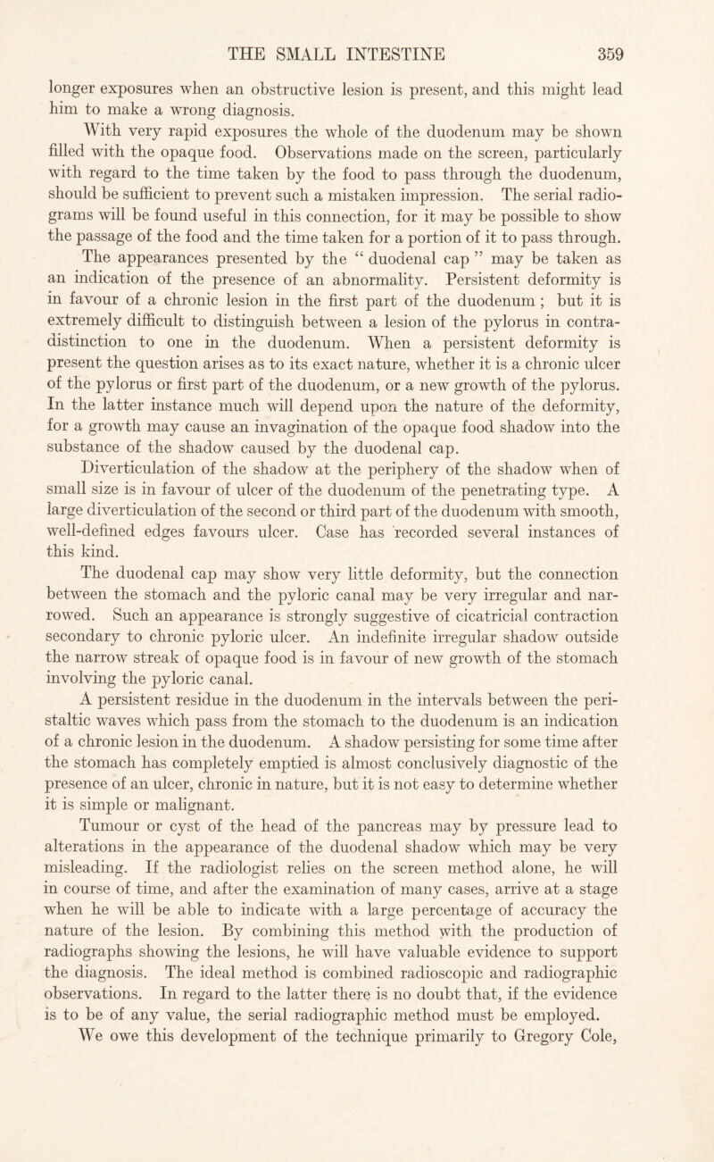 longer exposures when an obstructive lesion is present, and this might lead him to make a wrong diagnosis. With very rapid exposures the whole of the duodenum may be shown filled with the opaque food. Observations made on the screen, particularly with regard to the time taken by the food to pass through the duodenum, should be sufficient to prevent such a mistaken impression. The serial radio¬ grams will be found useful in this connection, for it may be possible to show the passage of the food and the time taken for a portion of it to pass through. The appearances presented by the “ duodenal cap 55 may be taken as an indication of the presence of an abnormality. Persistent deformity is in favour of a chronic lesion in the first part of the duodenum ; but it is extremely difficult to distinguish between a lesion of the pylorus in contra¬ distinction to one in the duodenum. When a persistent deformity is present the question arises as to its exact nature, whether it is a chronic ulcer of the pylorus or first part of the duodenum, or a new growth of the pylorus. In the latter instance much will depend upon the nature of the deformity, for a growth may cause an invagination of the opaque food shadow into the substance of the shadow caused by the duodenal cap. Diverticulation of the shadow at the periphery of the shadow when of small size is in favour of ulcer of the duodenum of the penetrating type. A large diverticulation of the second or third part of the duodenum with smooth, well-defined edges favours ulcer. Case has recorded several instances of this kind. The duodenal cap may show very little deformity, but the connection between the stomach and the pyloric canal may be very irregular and nar¬ rowed. Such an appearance is strongly suggestive of cicatricial contraction secondary to chronic pyloric ulcer. An indefinite irregular shadow outside the narrow streak of opaque food is in favour of new growth of the stomach involving the pyloric canal. A persistent residue in the duodenum in the intervals between the peri¬ staltic waves which pass from the stomach to the duodenum is an indication of a chronic lesion in the duodenum. A shadow persisting for some time after the stomach has completely emptied is almost conclusively diagnostic of the presence of an ulcer, chronic in nature, but it is not easy to determine whether it is simple or malignant. Tumour or cyst of the head of the pancreas may by pressure lead to alterations in the appearance of the duodenal shadow which may be very misleading. If the radiologist relies on the screen method alone, he will in course of time, and after the examination of many cases, arrive at a stage when he will be able to indicate with a large percentage of accuracy the nature of the lesion. By combining this method with the production of radiographs showing the lesions, he will have valuable evidence to support the diagnosis. The ideal method is combined radioscopic and radiographic observations. In regard to the latter there is no doubt that, if the evidence is to be of any value, the serial radiographic method must be employed. We owe this development of the technique primarily to Gregory Cole,