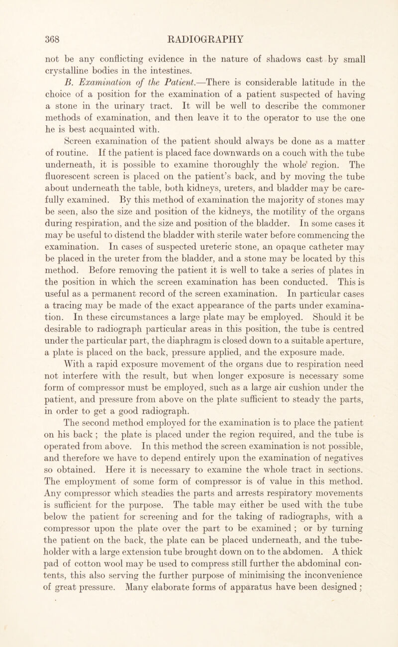 not be any conflicting evidence in the nature of shadows cast by small crystalline bodies in the intestines. B. Examination of the Patient.—There is considerable latitude in the choice of a position for the examination of a patient suspected of having a stone in the urinary tract. It will be well to describe the commoner methods of examination, and then leave it to the operator to use the one he is best acquainted with. Screen examination of the patient should always be done as a matter of routine. If the patient is placed face downwards on a couch with the tube underneath, it is possible to examine thoroughly the whole1 region. The fluorescent screen is placed on the patient’s back, and by moving the tube about underneath the table, both kidneys, ureters, and bladder may be care¬ fully examined. By this method of examination the majority of stones may be seen, also the size and position of the kidneys, the motility of the organs during respiration, and the size and position of the bladder. In some cases it may be useful to distend the bladder with sterile water before commencing the examination. In cases of suspected ureteric stone, an opaque catheter may be placed in the ureter from the bladder, and a stone may be located by this method. Before removing the patient it is well to take a series of plates in the position in which the screen examination has been conducted. This is useful as a permanent record of the screen examination. In particular cases a tracing may be made of the exact appearance of the parts under examina¬ tion. In these circumstances a large plate may be employed. Should it be desirable to radiograph particular areas in this position, the tube is centred under the particular part, the diaphragm is closed down to a suitable aperture, a plate is placed on the back, pressure applied, and the exposure made. With a rapid exposure movement of the organs due to respiration need not interfere with the result, but when longer exposure is necessary some form of compressor must be employed, such as a large air cushion under the patient, and pressure from above on the plate sufficient to steady the parts, in order to get a good radiograph. The second method employed for the examination is to place the patient on his back ; the plate is placed under the region required, and the tube is operated from above. In this method the screen examination is not possible, and therefore we have to depend entirely upon the examination of negatives so obtained. Here it is necessary to examine the whole tract in sections. The employment of some form of compressor is of value in this method. Any compressor which steadies the parts and arrests respiratory movements is sufficient for the purpose. The table may either be used with the tube below the patient for screening and for the taking of radiographs, with a compressor upon the plate over the part to be examined ; or by turning the patient on the back, the plate can be placed underneath, and the tube- holder with a large extension tube brought down on to the abdomen. A thick pad of cotton wool may be used to compress still further the abdominal con¬ tents, this also serving the further purpose of minimising the inconvenience of great pressure. Many elaborate forms of apparatus have been designed ;