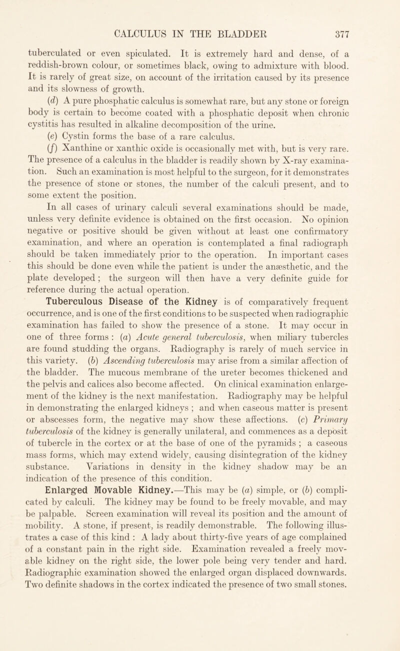 tuberculated or even spiculated. It is extremely hard and dense, of a reddish-brown colour, or sometimes black, owing to admixture with blood. It is rarely of great size, on account of the irritation caused by its presence and its slowness of growth. (d) A pure phosphatic calculus is somewhat rare, but any stone or foreign body is certain to become coated with a phosphatic deposit when chronic cystitis has resulted in alkaline decomposition of the urine. (e) Cystin forms the base of a rare calculus. (/) Xanthine or xanthic oxide is occasionally met with, but is very rare. The presence of a calculus in the bladder is readily shown by X-ray examina¬ tion. Such an examination is most helpful to the surgeon, for it demonstrates the presence of stone or stones, the number of the calculi present, and to some extent the position. In all cases of urinary calculi several examinations should be made, unless very definite evidence is obtained on the first occasion. No opinion negative or positive should be given without at least one confirmatory examination, and where an operation is contemplated a final radiograph should be taken immediately prior to the operation. In important cases this should be done even while the patient is under the anaesthetic, and the plate developed ; the surgeon will then have a very definite guide for reference during the actual operation. Tuberculous Disease of the Kidney is of comparatively frequent occurrence, and is one of the first conditions to be suspected when radiographic examination has failed to show the presence of a stone. It may occur in one of three forms : (a) Acute general tuberculosis, when miliary tubercles are found studding the organs. Radiography is rarely of much service in this variety, (b) Ascending tuberculosis may arise from a similar affection of the bladder. The mucous membrane of the ureter becomes thickened and the pelvis and calices also become affected. On clinical examination enlarge¬ ment of the kidney is the next manifestation. Radiography may be helpful in demonstrating the enlarged kidneys ; and when caseous matter is present or abscesses form, the negative may show these affections, (c) Primary tuberculosis of the kidney is generally unilateral, and commences as a deposit of tubercle in the cortex or at the base of one of the pyramids ; a caseous mass forms, which may extend widely, causing disintegration of the kidney substance. Variations in density in the kidney shadow may be an indication of the presence of this condition. Enlarged Movable Kidney.—This may be (a) simple, or (b) compli¬ cated by calculi. The kidney may be found to be freely movable, and may be palpable. Screen examination will reveal its position and the amount of mobility. A stone, if present, is readily demonstrable. The following illus¬ trates a case of this kind : A lady about thirty-five years of age complained of a constant pain in the right side. Examination revealed a freely mov¬ able kidney on the right side, the lower pole being very tender and hard. Radiographic examination showed the enlarged organ displaced downwards. Two definite shadows in the cortex indicated the presence of two small stones.