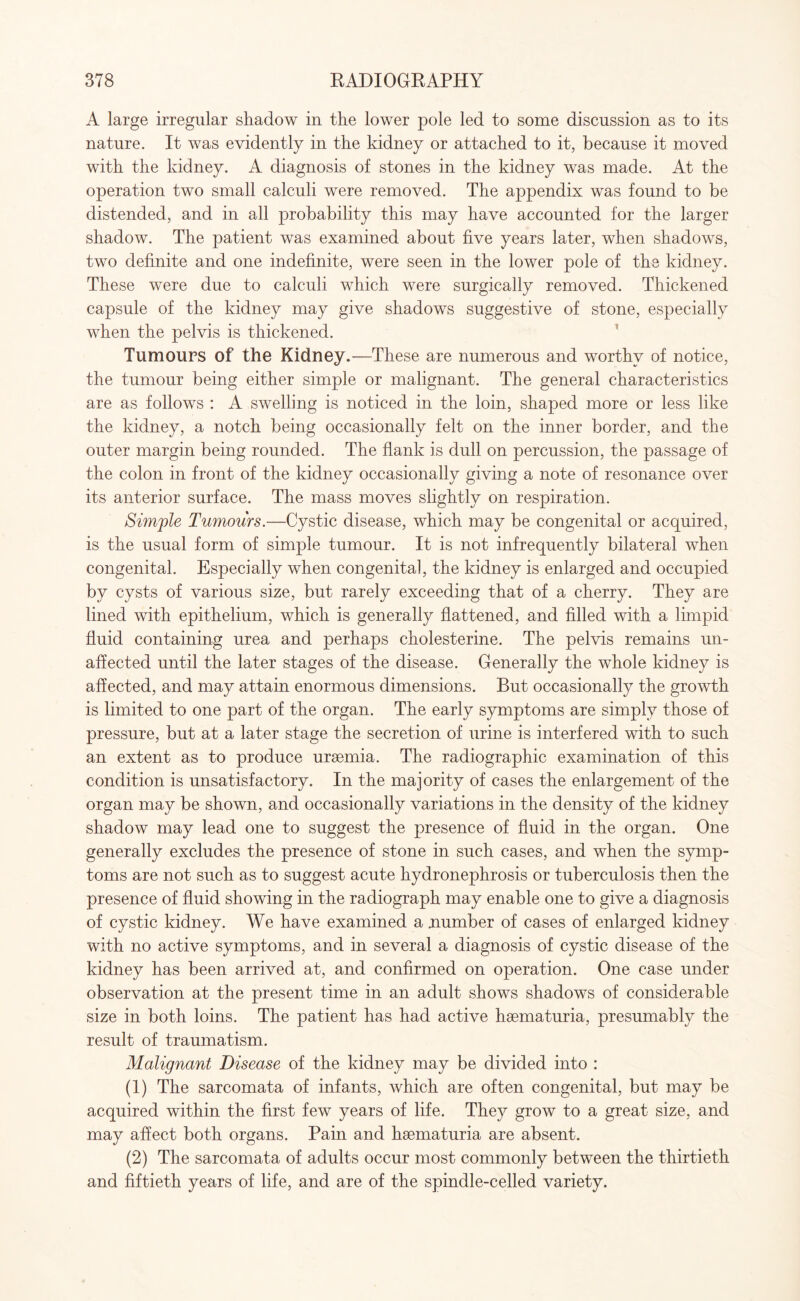 A large irregular shadow in the lower pole led to some discussion as to its nature. It was evidently in the kidney or attached to it, because it moved with the kidney. A diagnosis of stones in the kidney was made. At the operation two small calculi were removed. The appendix was found to be distended, and in all probability this may have accounted for the larger shadow. The patient was examined about five years later, when shadows, two definite and one indefinite, were seen in the lower pole of the kidney. These were due to calculi which were surgically removed. Thickened capsule of the kidney may give shadows suggestive of stone, especially when the pelvis is thickened. Tumours of the Kidney.—These are numerous and worthy of notice, the tumour being either simple or malignant. The general characteristics are as follows : A swelling is noticed in the loin, shaped more or less like the kidney, a notch being occasionally felt on the inner border, and the outer margin being rounded. The flank is dull on percussion, the passage of the colon in front of the kidney occasionally giving a note of resonance over its anterior surface. The mass moves slightly on respiration. Simple Tumours.—Cystic disease, which may be congenital or acquired, is the usual form of simple tumour. It is not infrequently bilateral when congenital. Especially when congenital, the kidney is enlarged and occupied by cysts of various size, but rarely exceeding that of a cherry. They are lined with epithelium, which is generally flattened, and filled with a limpid fluid containing urea and perhaps cholesterine. The pelvis remains un¬ affected until the later stages of the disease. Generally the whole kidney is affected, and may attain enormous dimensions. But occasionally the growth is limited to one part of the organ. The early symptoms are simply those of pressure, but at a later stage the secretion of urine is interfered with to such an extent as to produce uraemia. The radiographic examination of this condition is unsatisfactory. In the majority of cases the enlargement of the organ may be shown, and occasionally variations in the density of the kidney shadow may lead one to suggest the presence of fluid in the organ. One generally excludes the presence of stone in such cases, and when the symp¬ toms are not such as to suggest acute hydronephrosis or tuberculosis then the presence of fluid showing in the radiograph may enable one to give a diagnosis of cystic kidney. We have examined a number of cases of enlarged kidney with no active symptoms, and in several a diagnosis of cystic disease of the kidney has been arrived at, and confirmed on operation. One case under observation at the present time in an adult shows shadows of considerable size in both loins. The patient has had active hsematuria, presumably the result of traumatism. Malignant Disease of the kidney may be divided into : (1) The sarcomata of infants, which are often congenital, but may be acquired within the first few years of life. They grow to a great size, and may affect both organs. Pain and hsematuria are absent. (2) The sarcomata of adults occur most commonly between the thirtieth and fiftieth years of life, and are of the spindle-celled variety.