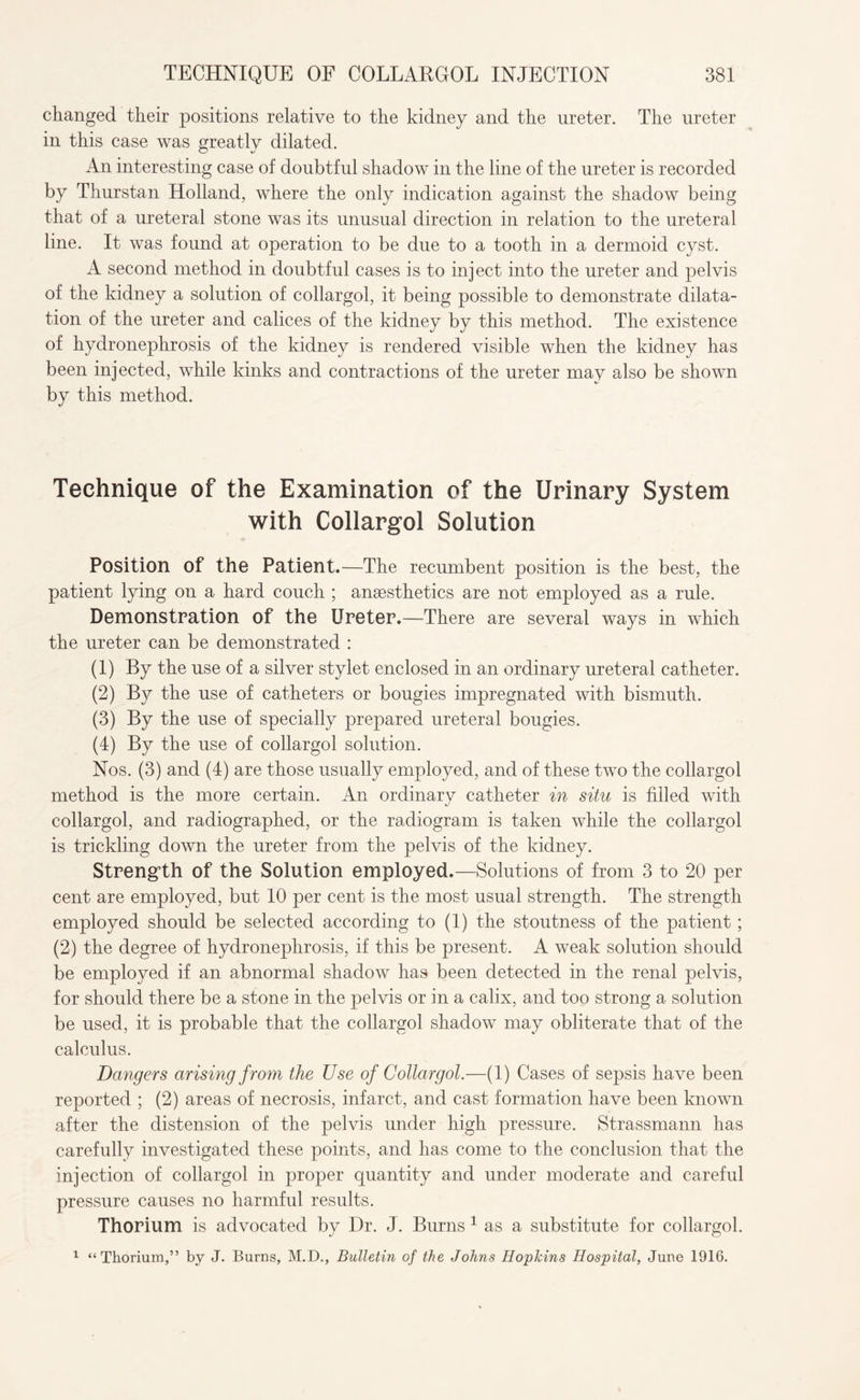 changed their positions relative to the kidney and the ureter. The ureter in this case was greatly dilated. An interesting case of doubtful shadow in the line of the ureter is recorded by Thurstan Holland, where the only indication against the shadow being that of a ureteral stone was its unusual direction in relation to the ureteral line. It was found at operation to be due to a tooth in a dermoid cyst. A second method in doubtful cases is to inject into the ureter and pelvis of the kidney a solution of collargol, it being possible to demonstrate dilata¬ tion of the ureter and calices of the kidney by this method. The existence of hydronephrosis of the kidney is rendered visible when the kidney has been injected, while kinks and contractions of the ureter mav also be shown by this method. Technique of the Examination of the Urinary System with Collargol Solution Position of the Patient.—The recumbent position is the best, the patient lying on a hard couch ; anaesthetics are not employed as a rule. Demonstration of the Ureter.—There are several ways in which the ureter can be demonstrated : (1) By the use of a silver stylet enclosed in an ordinary ureteral catheter. (2) the use of catheters or bougies impregnated with bismuth. (3) By the use of specially prepared ureteral bougies. (4) By the use of collargol solution. Nos. (3) and (4) are those usually employed, and of these two the collargol method is the more certain. An ordinary catheter in situ is filled with collargol, and radiographed, or the radiogram is taken while the collargol is trickling down the ureter from the pelvis of the kidney. Strength of the Solution employed.—Solutions of from 3 to 20 per cent are employed, but 10 per cent is the most usual strength. The strength employed should be selected according to (1) the stoutness of the patient; (2) the degree of hydronephrosis, if this be present. A weak solution should be employed if an abnormal shadow has been detected in the renal pelvis, for should there be a stone in the pelvis or in a calix, and too strong a solution be used, it is probable that the collargol shadow may obliterate that of the calculus. Dangers arising from the Use of Collargol.—(1) Cases of sepsis have been reported ; (2) areas of necrosis, infarct, and cast formation have been known after the distension of the pelvis under high pressure. Strassmann has carefully investigated these points, and has come to the conclusion that the injection of collargol in proper quantity and under moderate and careful pressure causes no harmful results. Thorium is advocated by Dr. J. Burns 1 as a substitute for collargol. 1 “Thorium,” by J. Burns, M.D., Bulletin of the Johns Hopkins Hospital, June 1916.