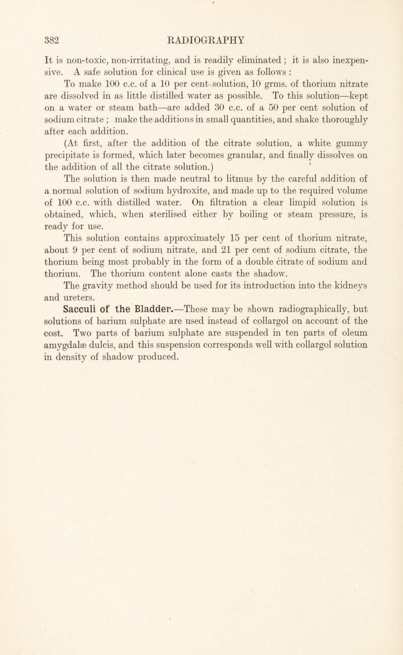 It is non-toxic, non-irritating, and is readily eliminated ; it is also inexpen¬ sive. A safe solution for clinical use is given as follows : To make 100 c.c. of a 10 per cent solution, 10 grms. of thorium nitrate are dissolved in as little distilled water as possible. To this solution—kept on a water or steam bath—are added 30 c.c. of a 50 per cent solution of sodium citrate ; make the additions in small quantities, and shake thoroughly after each addition. (At first, after the addition of the citrate solution, a white gummy precipitate is formed, which later becomes granular, and finally dissolves on the addition of all the citrate solution.) The solution is then made neutral to litmus by the careful addition of a normal solution of sodium hydroxite, and made up to the required volume of 100 c.c. with distilled water. On filtration a clear limpid solution is obtained, which, when sterilised either by boiling or steam pressure, is ready for use. This solution contains approximately 15 per cent of thorium nitrate, about 9 per cent of sodium nitrate, and 21 per cent of sodium citrate, the thorium being most probably in the form of a double citrate of sodium and thorium. The thorium content alone casts the shadow. The gravity method should be used for its introduction into the kidneys and ureters. Sacculi of the Bladder.—These may be shown radiographically, but solutions of barium sulphate are used instead of collargol on account of the cost. Two parts of barium sulphate are suspended in ten parts of oleum amygdalae dulcis, and this suspension corresponds well with collargol solution in density of shadow produced.