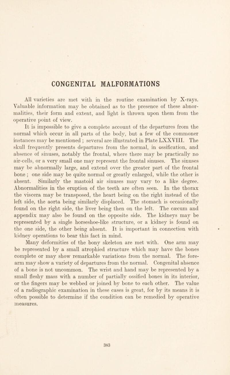 CONGENITAL MALFORMATIONS All varieties are met with in the routine examination by X-rays. Valuable information may be obtained as to the presence of these abnor¬ malities, their form and extent, and light is thrown upon them from the operative point of view. It is impossible to give a complete account of the departures from the normal which occur in all parts of the body, but a few of the commoner instances may be mentioned ; several are illustrated in Plate LXXVIII. The skull frequently presents departures from the normal, in ossification, and absence of sinuses, notably the frontal, where there may be practically no air-cells, or a very small one may represent the frontal sinuses. The sinuses may be abnormally large, and extend over the greater part of the frontal bone ; one side may be quite normal or greatly enlarged, while the other is absent. Similarly the mastoid air sinuses may vary to a like degree. Abnormalities in the eruption of the teeth are often seen. In the thorax the viscera may be transposed, the heart being on the right instead of the left side, the aorta being similarly displaced. The stomach is occasionally found on the right side, the liver being then on the left. The csecum and appendix may also be found on the opposite side. The kidneys may be represented by a single horseshoe-like structure, or a kidney is found on the one side, the other being absent. It is important in connection with kidney operations to bear this fact in mind. Many deformities of the bony skeleton are met with. One arm may be represented by a small atrophied structure which may have the bones complete or may show remarkable variations from the normal. The fore¬ arm may show a variety of departures from the normal. Congenital absence of a bone is not uncommon. The wrist and hand may be represented by a small fleshy mass with a number of partially ossified bones in its interior, or the fingers may be webbed or joined by bone to each other. The value of a radiographic examination in these cases is great, for by its means it is often possible to determine if the condition can be remedied by operative measures. 383