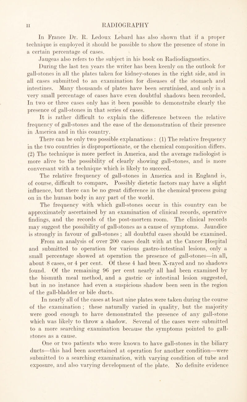 In France Dr. R. Ledoux Lebard has also shown that if a proper technique is employed it should be possible to show the presence of stone in a certain percentage of cases. Jaugeas also refers to the subject in his book on Radiodiagnostics. During the last ten years the writer has been keenly on the outlook for gall-stones in all the plates taken for kidney-stones in the right side, and in all cases submitted to an examination for diseases of the stomach and intestines. Many thousands of plates have been scrutinised, and only in a very small percentage of cases have even doubtful shadows been recorded. In two or three cases only has it been possible to demonstrate clearly the presence of gall-stones in that series of cases. It is rather difficult to explain the difference between the relative frequency of gall-stones and the ease of the demonstration of their presence in America and in this country. There can be only two possible explanations : (1) The relative frequency in the two countries is disproportionate, or the chemical composition differs. (2) The technique is more perfect in America, and the average radiologist is more alive to the possibility of clearly showing gall-stones, and is more conversant with a technique which is likely to succeed. The relative frequency of gall-stones in America and in England is, of course, difficult to compare. Possibly dietetic factors may have a slight influence, but there can be no great difference in the chemical process going on in the human body in any part of the world. The frequency with which gall-stones occur in this country can be approximately ascertained by an examination of clinical records, operative findings, and the records of the post-mortem room. The clinical records may suggest the possibility of gall-stones as a cause of symptoms. Jaundice is strongly in favour of gall-stones ; all doubtful cases should be examined. From an analysis of over 200 cases dealt with at the Cancer Hospital and submitted to operation for various gastro-intestinal lesions, only a small percentage showed at operation the presence of gall-stones—in all, about 8 cases, or 4 per cent. Of these 4 had been X-rayed and no shadows found. Of the remaining 96 per cent nearly all had been examined by the bismuth meal method, and a gastric or intestinal lesion suggested, but in no instance had even a suspicious shadow been seen in the region of the gall-bladder or bile ducts. In nearly all of the cases at least nine plates were taken during the course of the examination ; these naturally varied in quality, but the majority were good enough to have demonstrated the presence of any gall-stone which was likely to throw a shadow. Several of the cases were submitted to a more searching examination because the symptoms pointed to gall¬ stones as a cause. One or two patients who were known to have gall-stones in the biliary ducts—this had been ascertained at operation for another condition—were submitted to a searching examination, with varying condition of tube and exposure, and also varying development of the plate. No definite evidence