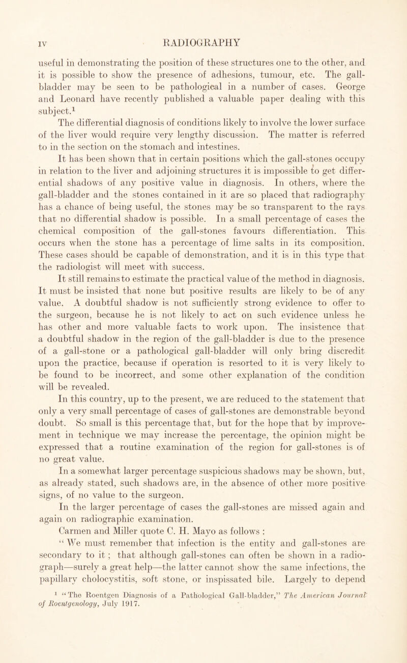 useful in demonstrating the position of these structures one to the other, and it is possible to show the presence of adhesions, tumour, etc. The gall¬ bladder may be seen to be pathological in a number of cases. George and Leonard have recently published a valuable paper dealing with this subject.1 The differential diagnosis of conditions likely to involve the lower surface of the liver would require very lengthy discussion. The matter is referred to in the section on the stomach and intestines. It has been shown that in certain positions which the gall-stones occupy in relation to the liver and adjoining structures it is impossible to get differ¬ ential shadows of any positive value in diagnosis. In others, where the gall-bladder and the stones contained in it are so placed that radiography has a chance of being useful, the stones may be so transparent to the rays that no differential shadow is possible. In a small percentage of cases the chemical composition of the gall-stones favours differentiation. This occurs when the stone has a percentage of lime salts in its composition. These cases should be capable of demonstration, and it is in this type that the radiologist will meet with success. It still remains to estimate the practical value of the method in diagnosis. It must be insisted that none but positive results are likely to be of any value. A doubtful shadow is not sufficiently strong evidence to offer to the surgeon, because he is not likely to act on such evidence unless he has other and more valuable facts to work upon. The insistence that a doubtful shadow in the region of the gall-bladder is due to the presence of a gall-stone or a pathological gall-bladder will only bring discredit upon the practice, because if operation is resorted to it is very likely to be found to be incorrect, and some other explanation of the condition will be revealed. In this country, up to the present, we are reduced to the statement that only a very small percentage of cases of gall-stones are demonstrable beyond doubt. So small is this percentage that, but for the hope that by improve¬ ment in technique we may increase the percentage, the opinion might be expressed that a routine examination of the region for gall-stones is of no great value. In a somewhat larger percentage suspicious shadows may be shown, but, as already stated, such shadows are, in the absence of other more positive signs, of no value to the surgeon. In the larger percentage of cases the gall-stones are missed again and again on radiographic examination. Carmen and Miller quote C. H. Mayo as follows : “We must remember that infection is the entity and gall-stones are secondary to it ; that although gall-stones can often be shown in a radio¬ graph—surely a great help—the latter cannot show the same infections, the papillary cholocystitis, soft stone, or inspissated bile. Largely to depend 1 “The Roentgen Diagnosis of a Pathological Gall-bladder,” The American Journal' of Roentgenology, July 1917.