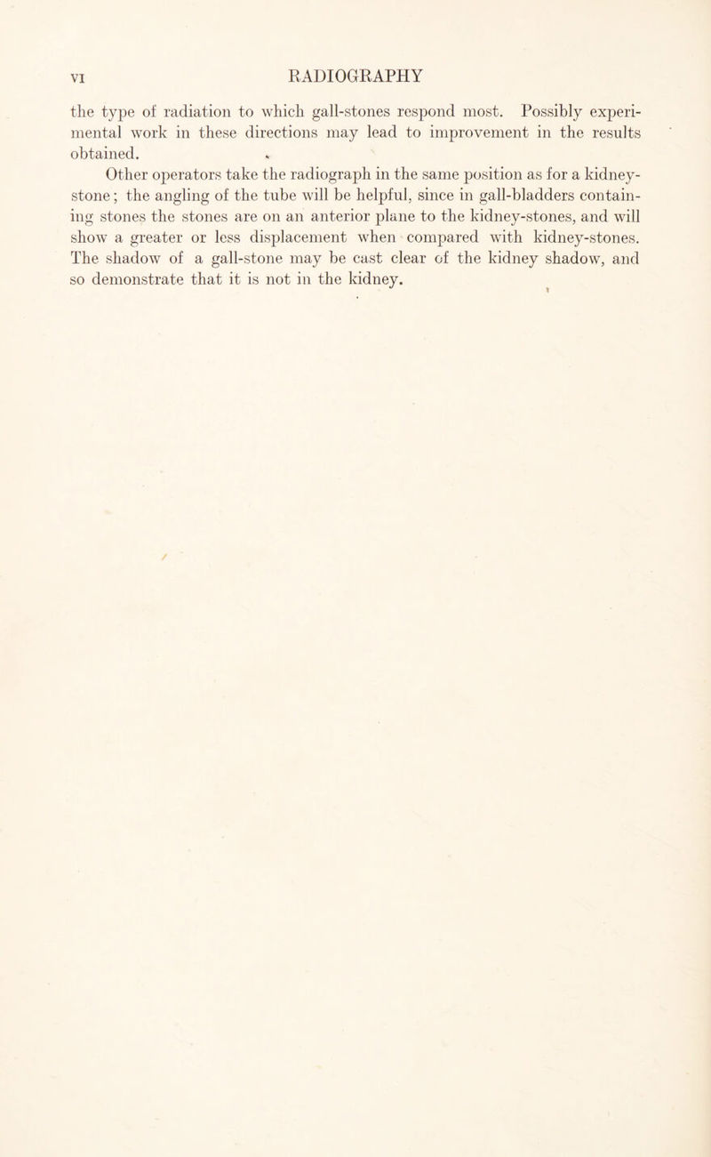 the type of radiation to which gall-stones respond most. Possibly experi¬ mental work in these directions may lead to improvement in the results obtained. Other operators take the radiograph in the same position as for a kidney- stone ; the angling of the tube will be helpful, since in gall-bladders contain¬ ing stones the stones are on an anterior plane to the kidney-stones, and will show a greater or less displacement when compared with kidney-stones. The shadow of a gall-stone may be cast clear of the kidney shadow, and so demonstrate that it is not in the kidney.