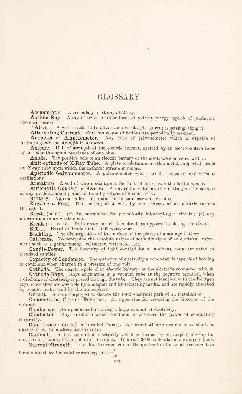 GLOSSARY Accumulator. A secondary or storage battery. Actinic Ray. A ray of light or other form of radiant energy capable of producing; chemical action. “Alive.” A wire is said to be alive when an electric current is passing along it. Alternating Current. Currents whose directions are periodically reversed. Ammeter or Amperemeter. Any form of galvanometer which is capable of measuring current strength in amperes. Ampere. Unit of strength of the electric current, exerted by an electromotive force of one volt through a resistance of one ohm. Anode. The positive pole of an electric battery or the electrode connected with it. Anti-cathode of X-Ray Tube. A plate of platinum or other metal, supported inside an X-ray tube upon which the cathodic stream impinges. Aperiodic Galvanometer. A galvanometer whose needle comes to rest without oscillations. Armature. A coil of wire made to cut the lines of force from the field magnets. Automatic Cut-Out or Switch. A device for automatically cutting off the current at any predetermined period of time by means of a time relay. Battery. Apparatus for the production of an electromotive force. Blowing a Fuse. The melting of a wire by the passage of an electric current through it. Break (noun), (a) An instrument for periodically interrupting a circuit; (6) any interruption in an electric wire. Break (to—verb). To interrupt an electric circuit as opposed to closing the circuit. B.T.U. Board of Trade unit =1000 watt-hours. Buckling. The disintegration of the surface of the plates of a storage battery. Calibrate. To determine the absolute values of scale divisions of an electrical instru¬ ment such as a galvanometer, voltmeter, wattmeter, etc. Candle-Power. The intensity of light emitted by a luminous body estimated in standard candles. Capacity of Condenser. The quantity of electricity a condenser is capable of holding in coulombs when charged to a pressure of one volt. Cathode. The negative pole of an electric battery, or the electrode connected with it. Cathode Rays. Rays originating in a vacuum tube at the negative terminal, when a discharge of electricity is passed through the tube. They are not identical with the Rontgen rays, since they are deviable by a magnet and by refracting media, and are rapidly absorbed by opaque bodies and by the atmosphere. Circuit. A term employed to denote the total electrical path of an installation. Commutator, Current Reverser. An apparatus for reversing the direction of the current. Condenser. All apparatus for storing a large amount of electricity. Conductor. Any substance which conducts or possesses the power of conducting electricity. Continuous Current (also called Direct). A current whose direction is constant, as distinguished from alternating current. Coulomb. Is that amount of electricity which is carried by an ampere flowing for one second past any given point in the circuit. There are 3600 coulombs in one ampere-hour. Current Strength. In a direct-current circuit the quotient of the total electromotive e force divided by the total resistance, or 0- R-