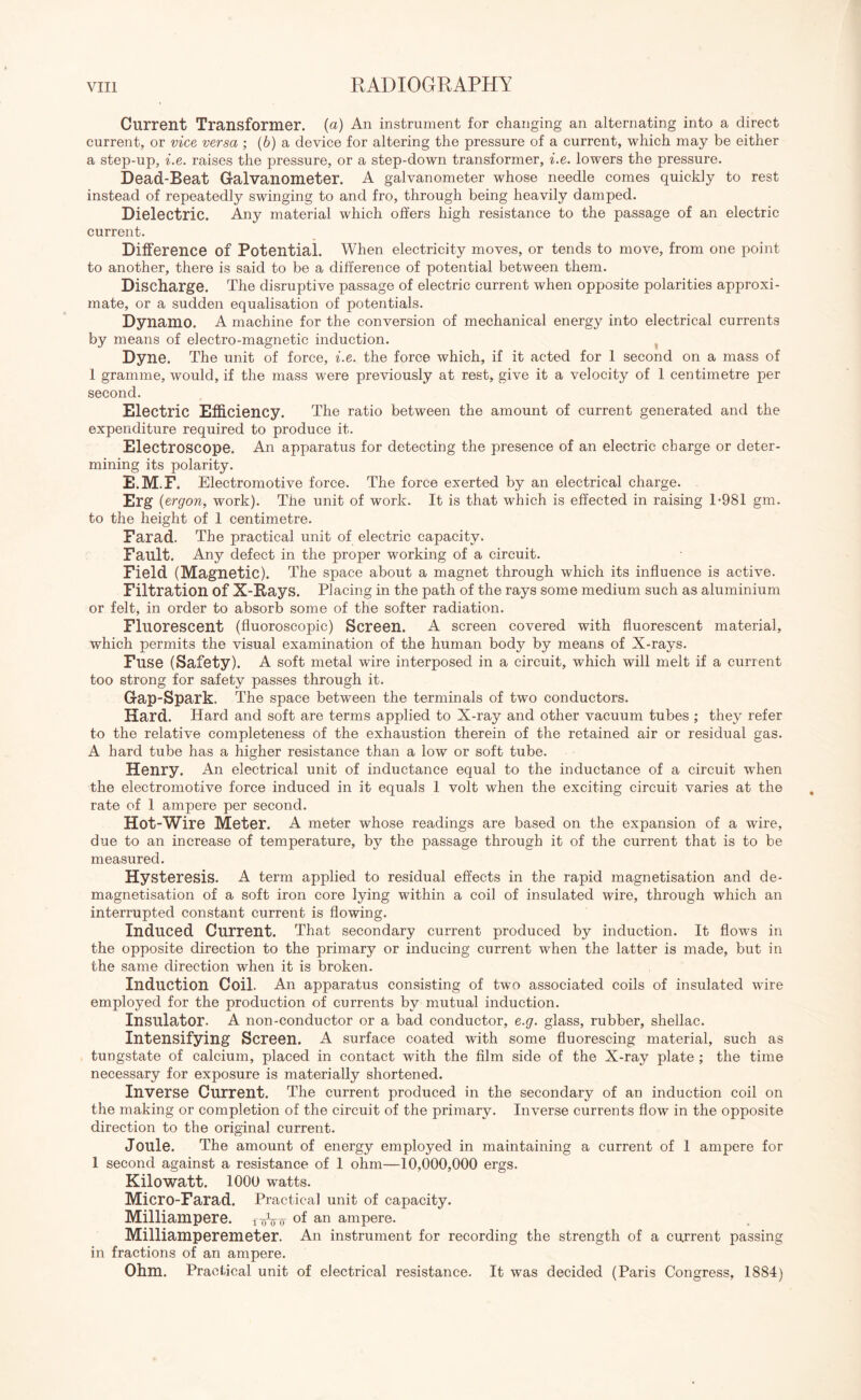 Current Transformer, (a) An instrument for changing an alternating into a direct current, or vice versa ; (6) a device for altering the pressure of a current, which may be either a step-up, i.e. raises the pressure, or a step-down transformer, i.e. lowers the pressure. Dead-Beat Galvanometer. A galvanometer whose needle comes quickly to rest instead of repeatedly swinging to and fro, through being heavily damped. Dielectric. Any material which offers high resistance to the passage of an electric current. Difference of Potential. When electricity moves, or tends to move, from one point to another, there is said to be a difference of potential between them. Discharge. The disruptive passage of electric current when opposite polarities approxi¬ mate, or a sudden equalisation of potentials. Dynamo. A machine for the conversion of mechanical energy into electrical currents by means of electro-magnetic induction. Dyne. The unit of force, i.e. the force which, if it acted for 1 second on a mass of 1 gramme, would, if the mass were previously at rest, give it a velocity of 1 centimetre per second. Electric Efficiency. The ratio between the amount of current generated and the expenditure required to produce it. Electroscope. An apparatus for detecting the presence of an electric charge or deter¬ mining its polarity. E.M.F. Electromotive force. The force exerted by an electrical charge. Erg {ergon, work). The unit of work. It is that which is effected in raising 1-981 gm. to the height of 1 centimetre. Farad. The practical unit of electric capacity. Fault. Any defect in the proper working of a circuit. Field (Magnetic). The space about a magnet through which its influence is active. Filtration of X-Rays. Placing in the path of the rays some medium such as aluminium or felt, in order to absorb some of the softer radiation. Fluorescent (fluoroscopic) Screen. A screen covered with fluorescent material, which permits the visual examination of the human body by means of X-rays. Fuse (Safety). A soft metal wire interposed in a circuit, which will melt if a current too strong for safety passes through it. Gap-Spark. The space between the terminals of two conductors. Hard. Hard and soft are terms applied to X-ray and other vacuum tubes ; they refer to the relative completeness of the exhaustion therein of the retained air or residual gas. A hard tube has a higher resistance than a low or soft tube. Henry. An electrical unit of inductance equal to the inductance of a circuit wdien the electromotive force induced in it equals 1 volt when the exciting circuit varies at the rate of 1 ampere per second. Hot-Wire Meter. A meter whose readings are based on the expansion of a wire, due to an increase of temperature, by the passage through it of the current that is to be measured. Hysteresis. A term applied to residual effects in the rapid magnetisation and de¬ magnetisation of a soft iron core lying within a coil of insulated wire, through which an interrupted constant current is flowing. Induced Current. That secondary current produced by induction. It flows in the opposite direction to the primary or inducing current when the latter is made, but in the same direction when it is broken. Induction Coil. An apparatus consisting of two associated coils of insulated wire employed for the production of currents by mutual induction. Insulator. A non-conductor or a bad conductor, e.g. glass, rubber, shellac. Intensifying Screen. A surface coated with some fluorescing material, such as tungstate of calcium, placed in contact with the film side of the X-ray plate ; the time necessary for exposure is materially shortened. Inverse Current. The current produced in the secondary of an induction coil on the making or completion of the circuit of the primary. Inverse currents flow in the opposite direction to the original current. Joule. The amount of energy employed in maintaining a current of 1 ampere for I second against a resistance of 1 ohm—10,000,000 ergs. Kilowatt. 1000 watts. Micro-Farad. Practical unit of capacity. Milliampere. roW °f an ampere. Milliamperemeter. An instrument for recording the strength of a current passing in fractions of an ampere. Ohm. Practical unit of electrical resistance. It was decided (Paris Congress, 1884)