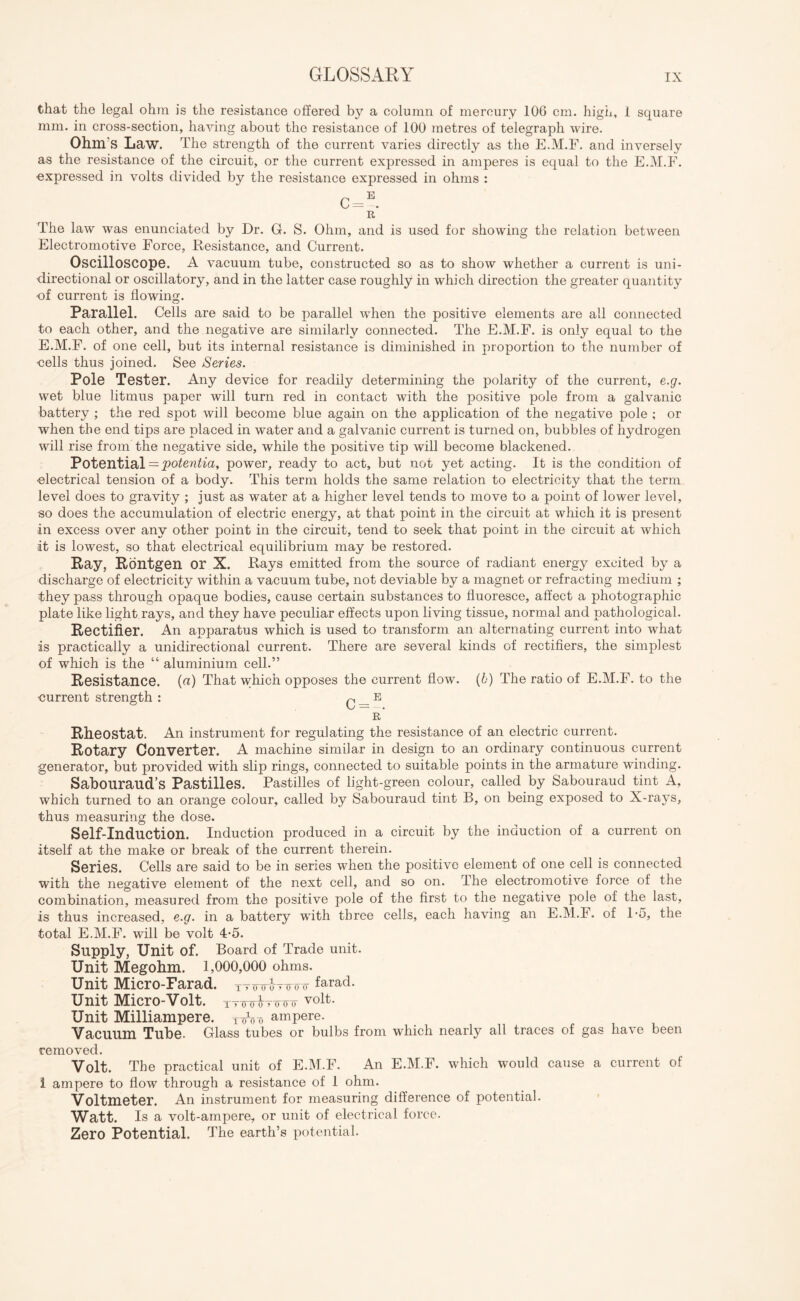 that the legal ohm is the resistance offered by a column of mercury 106 cm. high, 1 square mm. in cross-section, having about the resistance of 100 metres of telegraph wire. Ohm S Law. The strength of the current varies directly as the E.M.F. and inversely as the resistance of the circuit, or the current expressed in amperes is equal to the E.M.F. •expressed in volts divided by tire resistance expressed in ohms : The law was enunciated by Dr. G. S. Ohm, and is used for showing the relation between Electromotive Force, Resistance, and Current. Oscilloscope. A vacuum tube, constructed so as to show whether a current is uni¬ directional or oscillatory, and in the latter case roughly in which direction the greater quantity ■of current is flowing. Parallel. Cells are said to be parallel when the positive elements are all connected to each other, and the negative are similarly connected. The E.M.F. is only equal to the E.M.F. of one cell, but its internal resistance is diminished in proportion to the number of •cells thus joined. See Series. Pole Tester. Any device for readily determining the polarity of the current, e.g. wet blue litmus paper will turn red in contact with the positive pole from a galvanic battery ; the red spot will become blue again on the application of the negative pole ; or when the end tips are placed in water and a galvanic current is turned on, bubbles of hydrogen will rise from the negative side, while the positive tip will become blackened. Potential = potentia, power, ready to act, but not yet acting. It is the condition of •electrical tension of a body. This term holds the same relation to electricity that the term level does to gravity ; just as water at a higher level tends to move to a point of lower level, so does the accumulation of electric energy, at that point in the circuit at which it is present in excess over any other point in the circuit, tend to seek that point in the circuit at which it is lowest, so that electrical equilibrium may be restored. Ray, Rontgen or X. Rays emitted from the source of radiant energy excited by a discharge of electricity within a vacuum tube, not deviable by a magnet or refracting medium ; they pass through opaque bodies, cause certain substances to fluoresce, affect a photographic plate like light.rays, and they have peculiar effects upon living tissue, normal and pathological. Rectifier. An apparatus which is used to transform an alternating current into what is practically a unidirectional current. There are several kinds of rectifiers, the simplest of which is the “ aluminium cell.” Resistance, (a) That which opposes the current flow. (b) The ratio of E.M.F. to the current strength : C — E r’ Rheostat. An instrument for regulating the resistance of an electric current. Rotary Converter. A machine similar in design to an ordinary continuous current generator, but provided with slip rings, connected to suitable points in the armature winding. Sabouraud’s Pastilles. Pastilles of light-green colour, called by Sabouraud tint A, which turned to an orange colour, called by Sabouraud tint B, on being exposed to X-rays, thus measuring the dose. Self-Induction. Induction produced in a circuit by the induction of a current on itself at the make or break of the current therein. Series. Cells are said to be in series when the positive element of one cell is connected with the negative element of the next cell, and so on. The electromotive force of the combination, measured from the positive pole of the first to the negative pole of the last, is thus increased, e.g. in a battery with three cells, each having an E.M.F. of 1-5, the total E.M.F. will be volt 4-5. Supply, Unit of. Board of Trade unit. Unit Megohm. 1,000,000 ohms. Unit Micro-Farad, TTTnroTimr farad. Unit Micro-Volt. TTmdvnnr volt. Unit Milliampere. ampere. Vacuum Tube. Glass tubes or bulbs from which nearly all traces of gas have been removed. Volt. The practical unit of E.M.F. An E.M.F. which would cause a current of 1 ampere to flow through a resistance of 1 ohm. Voltmeter. An instrument for measuring difference of potential. Watt. Is a volt-ampere, or unit of electrical force. Zero Potential. The earth’s potential.