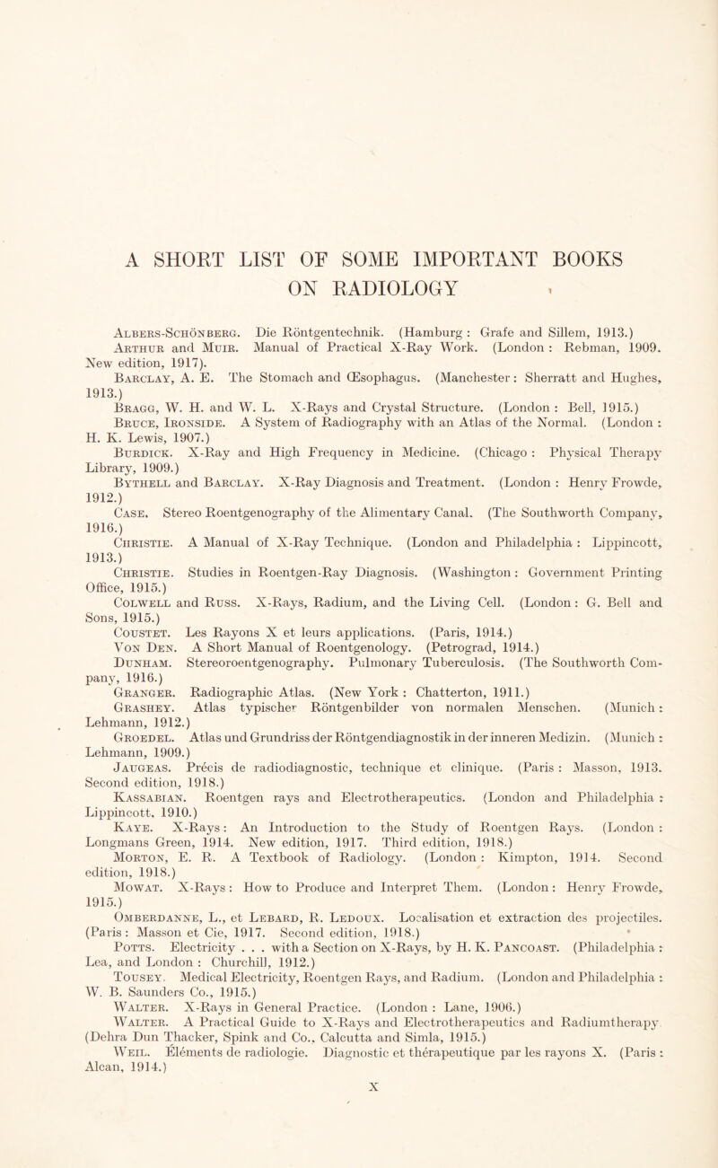 A SHORT LIST OF SOME IMPORTANT BOOKS ON RADIOLOGY Albers-Schonberg. Die Rontgentechnik. (Hamburg : Grafe and Sillem, 1913.) Arthur and Muir. Manual of Practical X-Ray Work. (London : Rebman, 1909. New edition, 1917). Barclay, A. E. The Stomach and (Esophagus. (Manchester: Sherratt and Hughes, 1913.) Bragg, W. H. and W. L. X-Rays and Crystal Structure. (London : Bell, 1915.) Bruce, Ironside. A System of Radiography with an Atlas of the Normal. (London : H. K. Lewis, 1907.) Burdick. X-Ray and High Frequency in Medicine. (Chicago : Physical Therapy Library, 1909.) Bythell and Barclay. X-Ray Diagnosis and Treatment. (London : Henry Frowde, 1912. ) Case. Stereo Roentgenography of the Alimentary Canal. (The Southworth Company, 1916.) Christie. A Manual of X-Ray Technique. (London and Philadelphia : Lippincott, 1913. ) Christie. Studies in Roentgen-Ray Diagnosis. (Washington : Government Printing Office, 1915.) Colwell and Russ. X-Rays, Radium, and the Living Cell. (London : G. Bell and Sons, 1915.) Coustet. Les Rayons X et leurs applications. (Paris, 1914.) Von Den. A Short Manual of Roentgenology. (Petrograd, 1914.) Dunham. Stereoroentgenography. Pulmonary Tuberculosis. (The Southworth Com¬ pany, 1916.) Granger. Radiographic Atlas. (New York : Chatterton, 1911.) Grashey. Atlas typische^ Rontgenbilder von normalen Menschen. (Munich: Lehmann, 1912.) Groedel. Atlas und Grundriss der Rontgendiagnostik in der inneren Medizin. (Munich : Lehmann, 1909.) Jaugeas. Precis de radiodiagnostic, technique et clinique. (Paris : Masson, 1913. Second edition, 1918.) Kassabian. Roentgen rays and Electrotherapeutics. (London and Philadelphia : Lippincott, 1910.) Kaye. X-Rays: An Introduction to the Study of Roentgen Rays. (London : Longmans Green, 1914. New edition, 1917. Third edition, 1918.) Morton, E. R. A Textbook of Radiology. (London : Kimpton, 1914. Second edition, 1918.) Mowat. X-Rays : How to Produce and Interpret Them. (London : Henry Frowde, 1915.) Omberdanne, L., et Lebard, R. Ledoux. Localisation et extraction des projectiles. (Paris: Masson et Cie, 1917. Second edition, 1918.) Potts. Electricity . . . with a Section on X-Rays, by H. K. Pancoast. (Philadelphia : Lea, and London : Churchill, 1912.) Tousey. Medical Electricity, Roentgen Rays, and Radium. (London and Philadelphia : W. B. Saunders Co., 1915.) Walter. X-Rays in General Practice. (London : Lane, 1906.) Walter. A Practical Guide to X-Rays and Electrotherapeutics and Radiumtherapy (Dehra Dun Thacker, Spink and Co.. Calcutta and Simla, 1915.) Weil. Elements de radiologie. Diagnostic et therapeutique par les rayons X. (Paris : Alcan, 1914.)