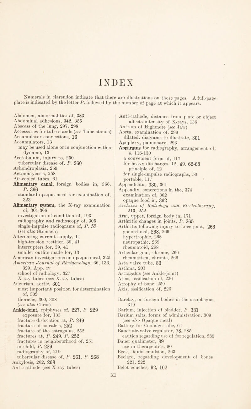 INDEX Numerals in clarendon indicate that there are illustrations on those pages. A full-page plate is indicated by the letter P. followed by the number of page at which it appears. Abdomen, abnormalities of, 383 Abdominal adhesions, 342, 355 Abscess of the lung, 297, 298 Accessories for tube-stands (see Tube-stands) Accumulator connections, 13 Accumulators, 13 may be used alone or in conjunction with a dynamo, 13 Acetabulum, injury to, 250 tubercular disease of, P. 260 Achondroplasia, 259 Actinomycosis, 258 Air-cooled tubes, 61 Alimentary canal, foreign bodies in, 366, P. 366 standard opaque meal for examination of, 323 Alimentary system, the N-ray examination of, 304-366 investigation of condition of, 193 radiography and radioscopy of, 305 single-impulse radiograms of, P. 52 (see also Stomach) Alternating current supply, 11 high-tension rectifier, 39, 41 interrupters for, 39, 41 smaller outfits made for, 13 American investigations on opaque meal, 325 American Journal of Rontgenology, 66, 136, 329, App. iv school of radiology, 327 X-ray tubes (see X-ray tubes) Aneurism, aortic, 301 most important position for determination of, 302 thoracic, 300, 308 (see also Chest) Ankle-joint, epiphyses of, 227, P- 229 exposure for, 133 fracture dislocation at, P. 249 fracture of os calcis, 252 fracture of the astragalus, 252 fractures at, P. 249, P. 252 fractures in neighbourhood of, 251 in child, P. 229 radiography of, 219 tubercular disease of, P. 261, P- 268 Ankylosis, 262, 268 Anti-cathode (see X-ray tubes) Anti-cathode, distance from plate or object affects intensity of X-rays, 136 Antrum of Highmore (see Jaw) Aorta, examination of, 299 dilated, diagrams to illustrate, 301 Apoplexy, pulmonary, 293 Apparatus for radiography, arrangement of, 4, 116-130 a convenient form of, 117 for heavy discharges, 12, 49, 62-68 principle of, 12 for single-impulse radiographs, 50 portable, 117 Appendicitis, 330, 361 Appendix, concretions in the, 374 examination of, 362 opaque food in, 362 Archives of Radiology and Electrotherapy, 213, 252 Arm, upper, foreign body in, 171 Arthritic changes in joints, P. 265 Arthritis following injury to knee-joint, 266 gonorrhoeal, 268, 269 hypertrophic, 268 neuropathic, 269 rheumatoid, 268 Articular gout, chronic, 266 rheumatism, chronic, 266 Asta valve tube, 83 Asthma, 201 Astragalus (see Ankle-joint) Atlas, ossification of, 226 Atroph}7 of bone, 259 Axis, ossification of, 226 Barclay, on foreign bodies in the oesophagus, 319 Barium, injection of bladder, P. 381 Barium salts, forms of administration, 309 (see also Opaque meal) Battery for Coolidge tube, 64 Bauer air-valve regulator, 78, 285 caution regarding use of for regulation, 285 Bauer qualimeter, 89 use in therapeutics, 90 Beck, liquid emulsion, 263 Beclard, regarding development of bones 221, 222 Belot couches, 92, 102