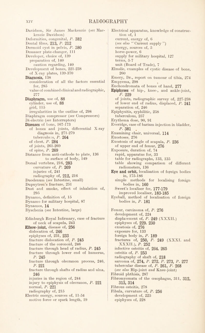 Davidson, Sir James Mackenzie (see Mac¬ kenzie Davidson) Deformities, congenital, P. 382 Dental films, 213, P- 212 Dermoid cyst in pelvis, P. 380 Dessauer plate-changer, 111 Developer, choice of, 139 preparation of, 140 caution regarding, 140 Development of bones, 221-238 of X-ray plates, 139-370 Diagnosis, 138 consideration of all the factors essential for, 285 value of combined clinical and radiographic, 277 Diaphragm, use of, 88 cylinder, use of, 88 grid, 115 irregularities in the outline of, 298 Diaphragm compressor (see Compressors) Di-electric (see Interrupters) Diseases of bone, 167-173 of bones and joints, differential X-ray diagnosis in, 271-279 tuberculous, P. 264 of chest, P. 284 of joints, 261-269 of spine, P. 269 Distance from anti-cathode to plate, 136 to surface of body, 149 Dorsal vertebrae, 216, 283 curvature of, P. 269 injuries of, 241 radiography of, 212, 216 Duodenum (see Intestine, small) Dupuytren’s fracture, 251 Dust and smoke, effect of inhalation of, 295 Dynamo, definition of, 15 Dynamo for military hospital, 87 Dynamos, 14 Dyschezia (see Intestine, large) Edinburgh Royal Infirmary, case of fracture of neck of scapula, 243 Elbow-joint, disease of, 256 dislocation of, 246 epiphyses of, 231, 233 fracture dislocation of, P. 245 fracture of the coronoid, 246 fracture through head of radius, P. 245 fracture through lower end of humerus, P. 245 fracture through olecranon process, 246, P. 221 fracture through shafts of radius and ulna, 246 injuries in the region of, 244 injury to epiphysis of olecranon, P. 221 normal, P. 221 radiography of, 215 Electric energy, sources of, 11-54 motive force or spark length, 19 Electrical apparatus, knowledge of construc¬ tion of, 1 current, energy of, 6 (see also “ Current supply ”) energy, sources of, 5 horse-power, 6 supply for military hospital, 127 terms, 5-7 unit (Board of Trade), 7 Elmslie, examples of cystic disease of bone, 260 Emery, Dr., report on tumour of tibia, 274 Empyema, 298 Enchondromata of bones of hand, 277 Epiphyses of hip-, knee-, and ankle-joint, P. 229 of joints, radiographic survey of, 227-238 of lower end of radius, displaced, P. 241 separation of, 246 Epiphysitis, syphilitic, 258 tuberculous, 257 Erythema dose, 90, 91 Everidge, case of barium injection in bladder, P. 381 . Examining chair, universal, 114 Exostoses, 276 Exostosis of angle of scapula, P. 236 of upper end of femur, 276 Exposure, duration of, 74 rapid, apparatus for, 33 table for radiographs, 133, 135 table showing comparison of different radiometers, 136 Eye and orbit, localisation of foreign bodies in, 175-186 simple methods for localising foreign bodies in, 160 Sweet’s localiser for, 177-179 improved localiser, 183-185 Eyeball, method of localisation of foreign bodies in, P. 181 Femur, carcinoma of, P. 276 development of, 224 displacement of, P. 249 (XXXII.) epiphyses of, 229, 230 exostosis of, 276 exposure for, 133 foreign body in, P. 189 fractures of, 250, P. 249 (XXXI. and XXXII.), P. 252 infective osteitis of, 264, 265 osteitis of, P. 253 radiography of shaft of, 218 sarcoma of, 274, P. 272, P. 273, P. 277 tubercular disease of, P. 261, P. 268 (see also Hip-joint and Knee-joint) Fibroid phthisis, 287 Fibromyomata of the oesophagus, 311, 312, 313, 314 Fibrous osteitis, 278 Fibula, curvature of, P. 256 development of, 225 epiphyses of, 228