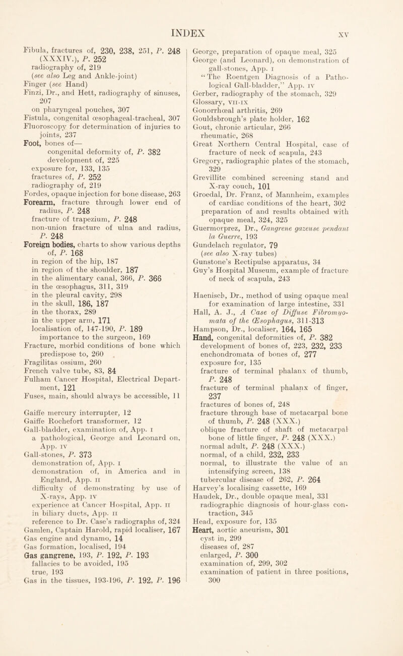 Fibula, fractures of, 230, 238, 251, P. 248 (XXXIV.), P. 252 radiography of, 219 (see also Leg and Ankle-joint) Finger (see Hand) Finzi, Dr., and Hett, radiography of sinuses, 207 on pharyngeal pouches, 307 Fistula, congenital oesophageal-tracheal, 307 Fluoroscopy for determination of injuries to joints, 237 Foot, bones of— congenital deformity of, P. 382 development of, 225 exposure for, 133, 135 fractures of, P. 252 radiography of, 219 Fordes, opaque injection for bone disease, 263 Forearm, fracture through lower end of radius, P. 248 fracture of trapezium, P. 248 non-union fracture of ulna and radius, P. 248 Foreign bodies, charts to show various depths of, P. 168 in region of the hip, 187 in region of the shoulder, 187 in the alimentary canal, 366, P. 366 in the oesophagus, 311, 319 in the pleural cavity, 298 in the skull, 186, 187 in the thorax, 289 in the upper arm, 171 localisation of, 147-190, P. 189 importance to the surgeon, 169 Fracture, morbid conditions of bone which predispose to, 260 Fragilitas ossium, 260 French valve tube, 83, 84 Fulham Cancer Hospital, Electrical Depart¬ ment, 121 Fuses, main, should always be accessible, 11 Gaiffe mercury interrupter, 12 Gaiffe Rochefort transformer. 12 Gall-bladder, examination of, App. i a pathological, George and Leonard on, App. iv Gall-stones, P. 373 demonstration of, App. i demonstration of, in America and in England, App. ii difficulty of demonstrating by use of X-rays, App. iv experience at Cancer Hospital, App. n in biliary ducts, App. n reference to Dr. Case’s radiographs of, 324 Gamlen, Captain Harold, rapid localiser, 167 Gas engine and dynamo, 14 Gas formation, localised, 194 Gas gangrene, 193, P. 192, P. 193 fallacies to be avoided, 195 true, 193 Gas in the tissues, 193-196, P. 192, P. 196 George, preparation of opaque meal, 325 George (and Leonard), on demonstration of gall-stones, App. i “ The Roentgen Diagnosis of a Patho¬ logical Gall-bladder,” App. iv Gerber, radiography of the stomach, 329 Glossary, vii-ix Gonorrhoeal arthritis, 269 Gouldsbrough’s plate holder, 162 Gout, chronic articular, 266 rheumatic, 268 Great Northern Central Hospital, case of fracture of neck of scapula, 243 Gregory, radiographic plates of the stomach, 329 Grevillite combined screening stand and X-ray couch, 101 Groedal, Dr. Franz, of Mannheim, examples of cardiac conditions of the heart, 302 preparation of and results obtained with opaque meal, 324, 325 Guermorprez, Dr., Gangrene gazeuse pendant la Guerre, 193 Gundelach regulator, 79 (see also X-ray tubes) Gunstone’s Rectipulse apparatus, 34 Guy’s Hospital Museum, example of fracture of neck of scapula, 243 Haeniscb, Dr., method of using opaque meal for examination of large intestine, 331 Hall, A. J., A Case of Diffuse Fibromyo- mata of the Oesophagus, 311-313 Hampson, Dr., localiser, 164, 165 Hand, congenital deformities of, P. 382 development of bones of, 223, 232, 233 enchondromata of bones of, 277 exposure for, 135 fracture of terminal phalanx of thumb, P. 248 fracture of terminal phalanx of finger, 237 fractures of bones of, 248 fracture through base of metacarpal bone of thumb, P. 248 (XXX.) oblique fracture of shaft of metacarpal bone of little finger, P. 248 (XXX.) normal adult, P. 248 (XXX.) normal, of a child, 232, 233 normal, to illustrate the value of an intensifying screen, 138 tubercular disease of 262, P. 264 Harvey’s localising cassette, 169 Haudek, Dr., double opaque meal, 331 radiographic diagnosis of hour-glass con¬ traction, 345 Head, exposure for, 135 Heart, aortic aneurism, 301 cyst in, 299 diseases of, 287 enlarged, P. 300 examination of, 299, 302 examination of patient in three positions, 300