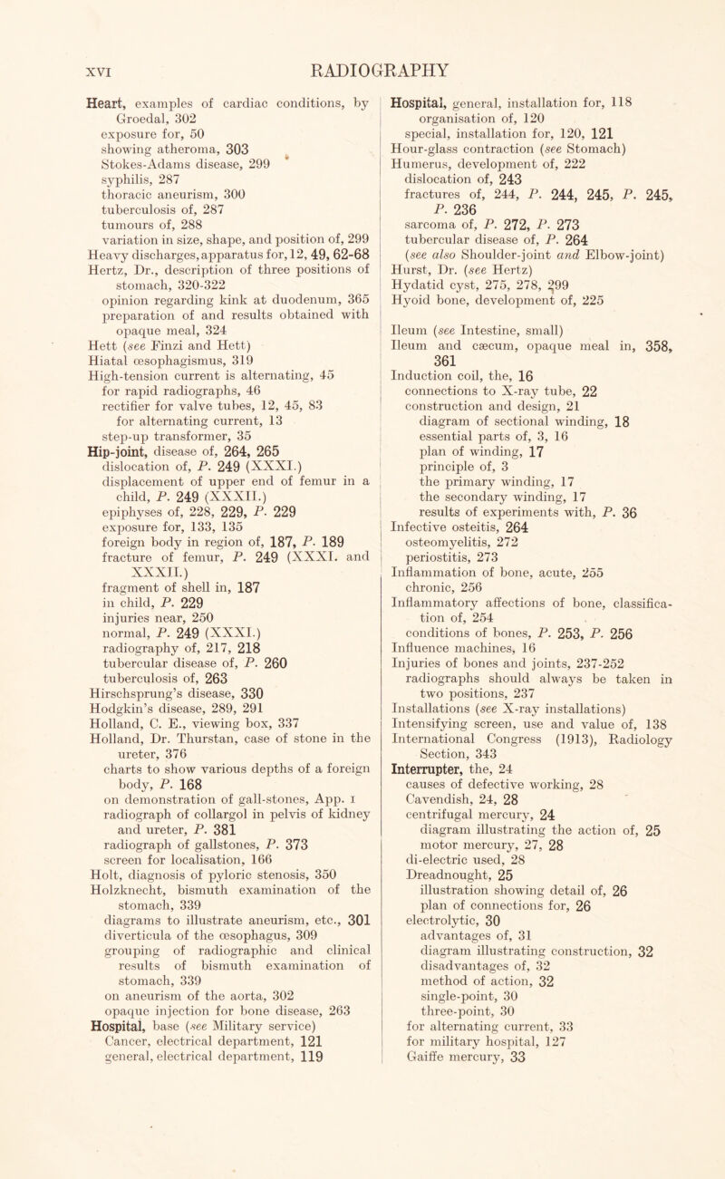 Heart, examples of cardiac conditions, by C4roedal, 302 exposure for, 50 showing atheroma, 303 Stokes-Adams disease, 299 syphilis, 287 thoracic aneurism, 300 tuberculosis of, 287 tumours of, 288 variation in size, shape, and position of, 299 Heavy discharges, apparatus for, 12, 49, 62-68 Hertz, Dr., description of three positions of stomach, 320-322 opinion regarding kink at duodenum, 365 preparation of and results obtained with opaque meal, 324 Hett {see Einzi and Hett) Hiatal cesophagismus, 319 High-tension current is alternating, 45 for rapid radiographs, 46 rectifier for valve tubes, 12, 45, 83 for alternating current, 13 step-up transformer, 35 Hip-joint, disease of, 264, 265 dislocation of, P. 249 (XXXI.) displacement of upper end of femur in a child, P. 249 (XXXII.) epiphyses of, 228, 229, P- 229 exposure for, 133, 135 foreign body in region of, 187, P. 189 fracture of femur, P. 249 (XXXI. and XXXII.) fragment of shell in, 187 in child, P. 229 injuries near, 250 normal, P. 249 (XXXI.) radiography of, 217, 218 tubercular disease of, P. 260 tuberculosis of, 263 Hirschsprung’s disease, 330 Hodgkin’s disease, 289, 291 Holland, C. E., viewing box, 337 Holland, Dr. Thurstan, case of stone in the ureter, 376 charts to show various depths of a foreign body, P. 168 on demonstration of gall-stones, App. i radiograph of collargol in pelvis of kidney and ureter, P. 381 radiograph of gallstones, P. 373 screen for localisation, 166 Holt, diagnosis of pyloric stenosis, 350 Holzknecht, bismuth examination of the stomach, 339 diagrams to illustrate aneurism, etc., 301 diverticula of the oesophagus, 309 grouping of radiographic and clinical results of bismuth examination of stomach, 339 on aneurism of the aorta, 302 opaque injection for bone disease, 263 Hospital, base {see Military service) Cancer, electrical department, 121 general, electrical department, 119 Hospital, general, installation for, 118 organisation of, 120 special, installation for, 120, 121 Hour-glass contraction {see Stomach) Humerus, development of, 222 dislocation of, 243 fractures of, 244, P. 244, 245, P. 245, P. 236 sarcoma of, P. 272, P. 273 tubercular disease of, P. 264 {see also Shoulder-joint and Elbow-joint) Hurst, Dr. {see Hertz) Hydatid cyst, 275, 278, ^99 Hyoid bone, development of, 225 Ileum {see Intestine, small) Ileum and caecum, opaque meal in, 358, 361 Induction coil, the, 16 connections to X-ray tube, 22 construction and design, 21 diagram of sectional winding, 18 essential parts of, 3, 16 plan of winding, 17 principle of, 3 the primary winding, 17 the secondary winding, 17 results of experiments with, P. 36 Infective osteitis, 264 osteomyelitis, 272 periostitis, 273 Inflammation of bone, acute, 255 chronic, 256 Inflammatory affections of bone, classifica¬ tion of, 254 conditions of bones, P. 253, P. 256 Influence machines, 16 Injuries of bones and joints, 237-252 radiographs should always be taken in two positions, 237 Installations {see X-ray installations) Intensifying screen, use and value of, 138 International Congress (1913), Radiology Section, 343 Interrupter, the, 24 causes of defective working, 28 Cavendish, 24, 28 centrifugal mercury, 24 diagram illustrating the action of, 25 motor mercury, 27, 28 di-electric used, 28 Dreadnought, 25 illustration showing detail of, 26 plan of connections for, 26 electrolytic, 30 advantages of, 31 diagram illustrating construction, 32 disadvantages of, 32 method of action, 32 single-point, 30 three-point, 30 for alternating current, 33 for military hospital, 127 Gaiffe mercury, 33
