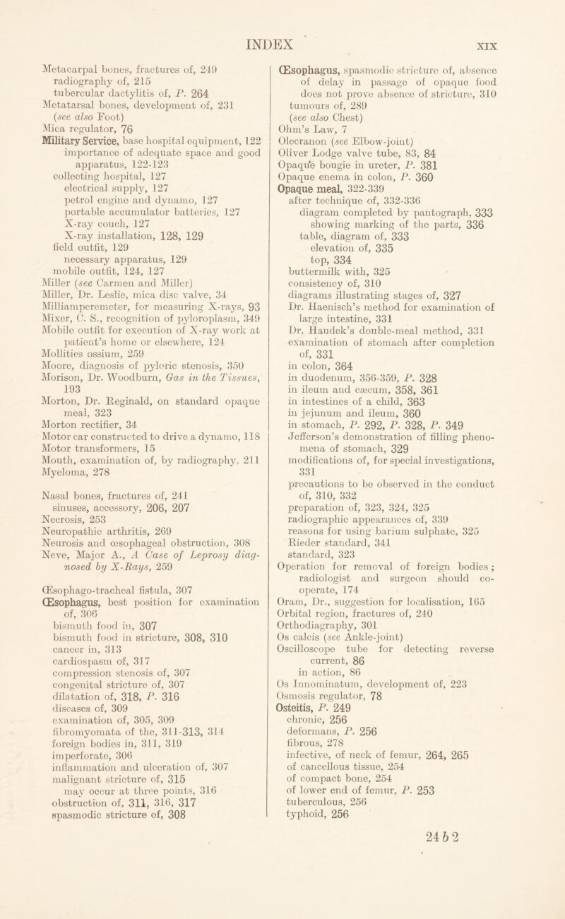 Metacarpal bones, fractures of, 249 radiography of, 215 tubercular dactylitis of, P. 264 Metatarsal bones, development of, 231 (see also Foot) Mica regulator, 76 Military Service, base hospital equipment, 122 importance of adequate space and good apparatus, 122-123 collecting hospital, 127 electrical supply, 127 petrol engine and dynamo, 127 portable accumulator batteries, 127 X-ray couch, 127 X-ray installation, 128, 129 field outfit, 129 necessary apparatus, 129 mobile outfit, 124, 127 Miller (see Carmen and Miller) Miller, Dr. Leslie, mica disc valve, 34 Milliamperemeter, for measuring X-rays, 93 Mixer, C. S., recognition of pyloroplasm, 349 Mobile outfit for execution of X-ray work at patient’s home or elsewhere, 124 Mollities ossium, 259 Moore, diagnosis of pyloric stenosis, 350 Morison, Dr. Woodburn, Gas in the Tissues, 193 Morton, Dr. Reginald, on standard opaque meal, 323 Morton rectifier, 34 Motor car constructed to drive a dynamo, 118 Motor transformers, 15 Mouth, examination of, by radiography. 211 Myeloma, 278 Nasal bones, fractures of, 241 sinuses, accessory, 206, 207 Necrosis, 253 Neuropathic arthritis, 269 Neurosis and oesophageal obstruction, 308 Neve, Major A., A Case of Leprosy diag¬ nosed by X-Rays, 259 (Esophago-tracheal fistula, 307 (Esophagus, best position for examination of, 306 bismuth food in, 307 bismuth food in stricture, 308, 310 cancer in, 313 cardiospasm of, 317 compression stenosis of, 307 congenital stricture of, 307 dilatation of, 318, P. 316 diseases of, 309 examination of, 305, 309 fibromyomata of the, 311-313, 314 foreign bodies in, 311, 319 imperforate, 306 inflammation and ulceration of, 307 malignant stricture of, 315 may occur at three points, 316 obstruction of, 311, 316, 317 spasmodic stricture of, 308 (Esophagus, spasmodic stricture of, absence of delay in passage of opaque food does not prove absence of stricture, 310 tumours of, 289 (see also Chest) Ohm’s Law, 7 Olecranon (see Elbow-joint) Oliver Lodge valve tube, 83, 84 Opaque bougie in ureter, P. 381 Opaque enema in colon, P. 360 Opaque meal, 322-339 after technique of, 332-336 diagram completed by pantograph, 333 showing marking of the parts, 336 table, diagram of, 333 elevation of, 335 top, 334 buttermilk with, 325 consistency of, 310 diagrams illustrating stages of, 327 Dr. Haenisch’s method for examination of large intestine, 331 Dr. Haudek’s double-meal method, 331 examination of stomach after completion of, 331 in colon, 364 in duodenum, 356-359, P. 328 in ileum and csecum, 358, 361 in intestines of a child, 363 in jejunum and ileum, 360 in stomach, P. 292, P. 328, P. 349 Jefferson’s demonstration of filling pheno¬ mena of stomach, 329 modifications of, for special investigations, 331 precautions to be observed in the conduct of, 310, 332 preparation of, 323, 324, 325 radiographic appearances of, 339 reasons for using barium sulphate, 325 Rieder standard, 341 standard, 323 Operation for removal of foreign bodies; radiologist and surgeon should co¬ operate, 174 Oram, Dr., suggestion for localisation, 165 Orbital region, fractures of, 240 Orthodiagraphy, 301 Os calcis (see Ankle-joint) Oscilloscope tube for detecting reverse current, 86 in action, 86 Os Innominatum, development of, 223 Osmosis regulator, 78 Osteitis, P. 249 chronic, 256 deformans, P. 256 fibrous, 278 infective, of neck of femur, 264, 265 of cancellous tissue, 254 of compact bone, 254 of lower end of femur, P. 253 tuberculous, 256 typhoid, 256 24 6 2