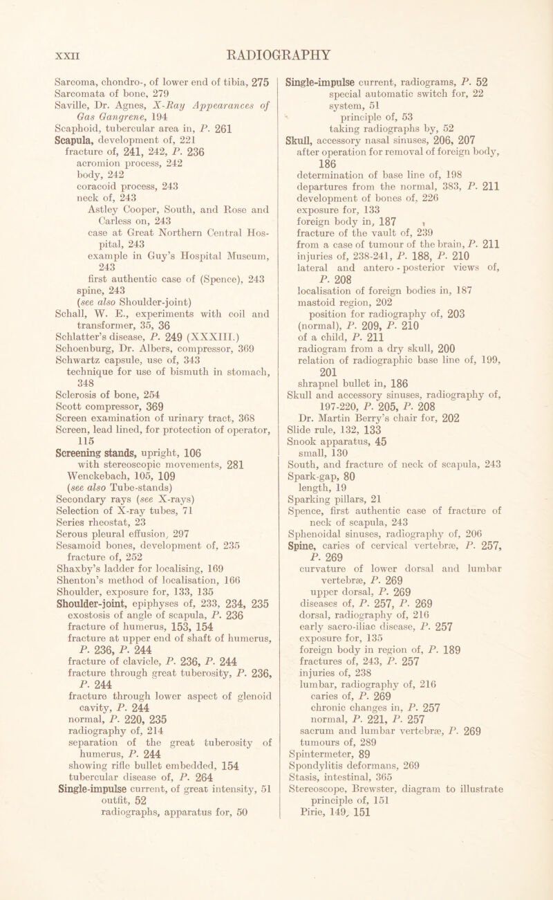 Sarcoma, chondro-, of lower end of tibia, 275 Sarcomata of bone, 279 Saville, Dr. Agnes, X-Ray Appearances of Gas Gangrene, 194 Scaphoid, tubercular area in, P. 261 Scapula, development of, 221 fracture of, 241, 242, P. 236 acromion process, 242 body, 242 coracoid process, 243 neck of, 243 Astley Cooper, South, and Rose and Carless on, 243 case at Great Northern Central Hos¬ pital, 243 example in Guy’s Hospital Museum, 243 first authentic case of (Spence), 243 spine, 243 (see also Shoulder-joint) Schall, W. E., experiments with coil and transformer, 35, 36 Schlatter’s disease, P. 249 (XXXIII.) Schoenburg, Dr. Albers, compressor, 369 Schwartz capsule, use of, 343 technique for use of bismuth in stomach, 348 Sclerosis of bone, 254 Scott compressor, 369 Screen examination of urinary tract, 368 Screen, lead lined, for protection of operator, 115 Screening stands, upright, 106 with stereoscopic movements, 281 Wenckebach, 105, 109 (see also Tube-stands) Secondary rays (see X-rays) Selection of X-ray tubes, 71 Series rheostat, 23 Serous pleural effusion, 297 Sesamoid bones, development of, 235 fracture of, 252 Shaxby’s ladder for localising, 169 Shenton’s method of localisation, 166 Shoulder, exposure for, 133, 135 Shoulder-joint, epiphyses of, 233, 234, 235 exostosis of angle of scapula, P. 236 fracture of humerus, 153, 154 fracture at upper end of shaft of humerus, P. 236, P. 244 fracture of clavicle, P. 236, P. 244 fracture through great tuberosity, P. 236, P. 244 fracture through lower aspect of glenoid cavity, P. 244 normal, P. 220, 235 radiography of, 214 separation of the great tuberosity of humerus, P. 244 showing rifle bullet embedded, 154 tubercular disease of, P. 264 Single-impulse current, of great intensity, 51 outfit, 52 radiographs, apparatus for, 50 Single-impulse current, radiograms, P. 52 special automatic switch for, 22 system, 51 principle of, 53 taking radiographs by, 52 Skull, accessory nasal sinuses, 206, 207 after operation for removal of foreign body, 186 determination of base line of, 198 departures from the normal, 383, P. 211 development of bones of, 226 exposure for, 133 foreign body in, 187 i fracture of the vault of, 239 from a case of tumour of the brain, P. 211 injuries of, 238-241, P. 188, P. 210 lateral and antero - posterior views of, P. 208 localisation of foreign bodies in, 187 mastoid region, 202 position for radiography of, 203 (normal), P. 209, P* 210 of a child, P. 211 radiogram from a dry skull, 200 relation of radiographic base line of, 199, 201 shrapnel bullet in, 186 Skull and accessory sinuses, radiography of, 197-220, P. 205, P. 208 Dr. Martin Berry’s chair for, 202 Slide rule, 132, 133 Snook apparatus, 45 small, 130 South, and fracture of neck of scapula, 243 Spark-gap, 80 length, 19 Sparking pillars, 21 Spence, first authentic case of fracture of neck of scapula, 243 Sphenoidal sinuses, radiography of, 206 Spine, caries of cervical vertebrae, P. 257, P. 269 curvature of lower dorsal and lumbar vertebrae, P. 269 upper dorsal, P. 269 diseases of, P. 257, P. 269 dorsal, radiography of, 216 early sacro-iliac disease, P. 257 exposure for, 135 foreign body in region of, P. 189 fractures of, 243, P. 257 injuries of, 238 lumbar, radiography of, 216 caries of, P. 269 chronic changes in, P. 257 normal, P. 221, P. 257 sacrum and lumbar vertebrae, P. 269 tumours of, 289 Spintermeter, 89 Spondylitis deformans, 269 Stasis, intestinal, 365 Stereoscope, Brewster, diagram to illustrate principle of, 151 Pirie, 149, 151