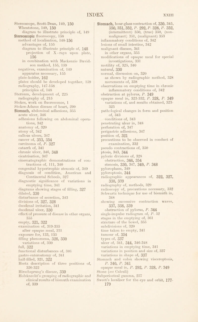 Stereoscope, Scott-Dean, 149, 150 Wheatstone, 149, 150 diagram to illustrate principle of, 149 Stereoscopic fluoroscopy, 158 method of localisation, 148-156 advantages of, 155 diagram to illustrate principle of, 148 projection of X - rays upon plate, 156 in combination with Mackenzie David¬ son method, 155, 159 negatives, examination of, 149 apparatus necessary, 155 plate-holder, 162 plates should be developed together, 159 radiography, 147-158 principles of, 148 Sternum, development of, 225 radiography of, 215 Stokes, work on fluorescence, 1 Stokes-Adams disease of heart, 299 Stomach, abdominal adhesions, 355 acute ulcer, 346 adhesions following on abdominal opera¬ tions, 342 anatomy of, 320 atony of, 342 callous ulcers, 347 cancer of, 353, 354 carcinoma of, P. 327 catarrh of, 341 chronic ulcer, 346, 348 cicatrisation, 347 cinematographic demonstrations of con¬ tractions of, 111, 340 congenital hypertrophic stenosis of, 349 diagnosis of condition, American and Continental Schools, 327 diagnostic significance of variations in emptying time, 341 diagrams showing stages of filling, 327 dilated, 330 disturbance of secretion, 343 divisions of, 327, 328 duodenal irritation, 341 duodenal ulcer, 330 effect of pressure of disease in other organs, 355 empty, 321, 322 examination of, 319-355 after opaque meal, 331 exposure for, 133, 135 filling phenomena, 328, 330 variations of, 330 full, 322 functional disturbances of, 340 gastro-enterostomy of, 341 half-filled, 321, 322 Hertz description of three positions of, 320-322 Hirschsprung’s disease, 330 Holzknecht’s grouping of radiographic and clinical results of bismuth examination of, 339 Stomach, hour-glass contraction of, 330, 345, 350, 351,352, P. 292, P. 328, P. 352, (intermittent) 350, (true) 350, (non- malignant) 351, (malignant) 353 inflammatory conditions of, 342 lesions of small intestine, 342 malignant disease, 341 in other organs, 355 modifications of opaque meal for special investigations, 331 motility of, 325, 340 natural, 330 normal, discussion on, 320 as shown by radiographic method, 328 movements of, 338 observations on emptying time in chronic inflammatory conditions of, 342 obstruction at pylorus, P. 349 opaque meal in, 323-332, P. 328, P. 349 variations of, and results obtained, 323- 325 pathological changes in form and position of, 343 conditions of, 343 penetrating ulcer in, 348 perforation of, 347 perigastric adhesions, 347 position of, 321 precautions to be observed in conduct of examination, 332 pseudo contractions of, 350 ptosis, 343, 344 pyloric divisions of, 328 obstruction, 346, 354 stenosis, 330, 347, 349, P. 348 pyloroplasm, 349 pyloroptosis, 344 radiographic appearances of, 322, 327, 330, 339 radiography of, methods, 329 radioscopy of, precautions necessary, 332 Schwartz technique for use of bismuth in, 348 showing successive contraction waves, 337, 338, 339 obstruction of pylorus, P. 344 single-impulse radiogram of, P. 52 stages in the emptying of, 361 stricture of the bowel, 355 subdivisions of, 320 time taken to empty, 341 tumour of, 354 types of, 337 ulcer of, 341, 344, 346-348 variations in emptying time, 341 variations in position and size of, 337 variations in shape of, 337 Stomach and colon showing visceroptosis, P. 340, P. 341 opaque meal in, P. 292, P. 328, P. 349 Stone (see Calculi) Subperiosteal gumma, 257 Sweet’s localiser for the eye and orbit, 177- 179