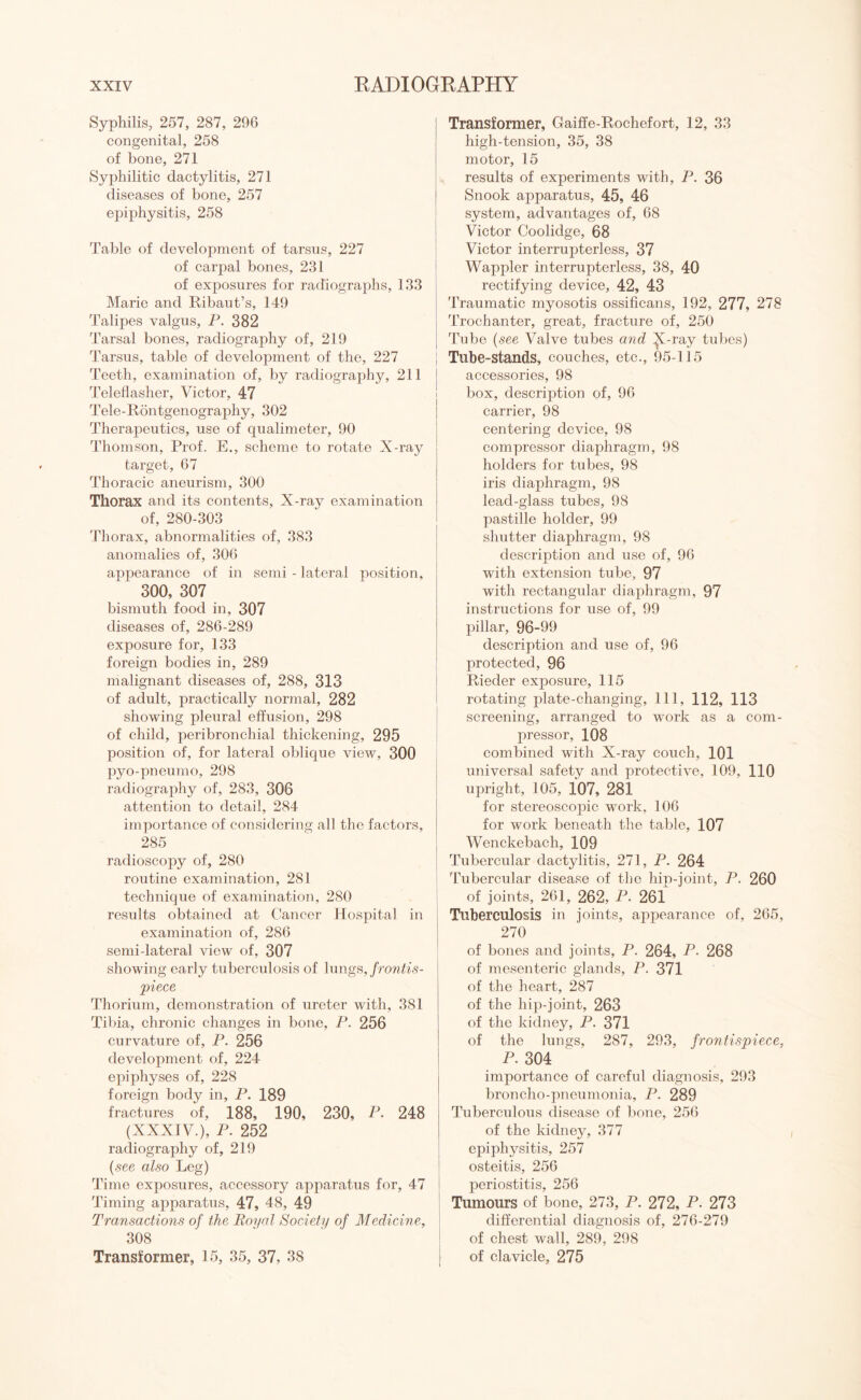 Syphilis, 257, 287, 296 congenital, 258 of bone, 271 Syphilitic dactylitis, 271 diseases of bone, 257 epiphysitis, 258 Table of development of tarsus, 227 of carpal bones, 231 of exposures for radiographs, 133 Marie and Ribaut’s, 149 Talipes valgus, P. 382 Tarsal bones, radiography of, 219 Tarsus, table of development of the, 227 Teeth, examination of, by radiography, 211 Teleflasher, Victor, 47 Tele-Rontgenography, 302 Therapeutics, use of qualimeter, 90 Thomson, Prof. E., scheme to rotate X-ray target, 67 Thoracic aneurism, 300 Thorax and its contents. X-ray examination of, 280-303 Thorax, abnormalities of, 383 anomalies of, 306 appearance of in semi - lateral position, 300, 307 bismuth food in, 307 diseases of, 286-289 exposure for, 133 foreign bodies in, 289 malignant diseases of, 288, 313 of adult, practically normal, 282 showing pleural effusion, 298 of child, peribronchial thickening, 295 position of, for lateral oblique view, 300 pyo-pneumo, 298 radiography of, 283, 306 attention to detail, 284 importance of considering all the factors, 285 radioscopy of, 280 routine examination, 281 technique of examination, 280 results obtained at Cancer Hospital in examination of, 286 semi-lateral view of, 307 showing early tuberculosis of lungs, frontis¬ piece Thorium, demonstration of ureter with, 381 Tibia, chronic changes in bone, P. 256 curvature of, P. 256 development of, 224 epiphyses of, 228 foreign body in, P. 189 fractures of, 188, 190, 230, P. 248 (XXXIV.), P. 252 radiography of, 219 (see also Leg) Time exposures, accessory apparatus for, 47 Timing apparatus, 47, 48, 49 Transactions of the Royal Society of Medicine, 308 Transformer, 15, 35, 37, 38 Transformer, Gaiffe-Rochefort, 12, 33 high-tension, 35, 38 motor, 15 results of experiments with, P. 36 Snook apparatus, 45, 46 system, advantages of, 68 Victor Coolidge, 68 Victor interrupterless, 37 Wappler interrupterless, 38, 40 rectifying device, 42, 43 Traumatic myosotis ossificans, 192, 277, 278 Trochanter, great, fracture of, 250 Tube (see Valve tubes and X-ray tubes) Tube-stands, couches, etc., 95-115 accessories, 98 box, description of, 96 carrier, 98 centering device, 98 compressor diaphragm, 98 holders for tubes, 98 iris diaphragm, 98 lead-glass tubes, 98 pastille holder, 99 shutter diaphragm, 98 description and use of, 96 with extension tube, 97 with rectangular diaphragm, 97 instructions for use of, 99 pillar, 96-99 description and use of, 96 protected, 96 Rieder exposure, 115 rotating plate-changing, 111, 112, 113 screening, arranged to work as a com¬ pressor, 108 combined with X-ray couch, 101 universal safety and protective, 109, 110 upright, 105, 107, 281 for stereoscopic work, 106 for work beneath the table, 107 Wenckebach, 109 Tubercular dactylitis, 271, P. 264 Tubercular disease of the hip-joint, P. 260 of joints, 261, 262, P■ 261 Tuberculosis in joints, appearance of, 265, 270 of bones and joints, P. 264, P. 268 of mesenteric glands, P. 371 of the heart, 287 of the hip-joint, 263 of the kidney, P. 371 of the lungs, 287, 293, frontispiece, P. 304 importance of careful diagnosis, 293 broncho-pneumonia, P. 289 Tuberculous disease of bone, 256 of the kidney, 377 epiphysitis, 257 osteitis, 256 periostitis, 256 Tumours of bone, 273, P. 272, P. 273 differential diagnosis of, 276-279 of chest wall, 289, 298 of clavicle, 275