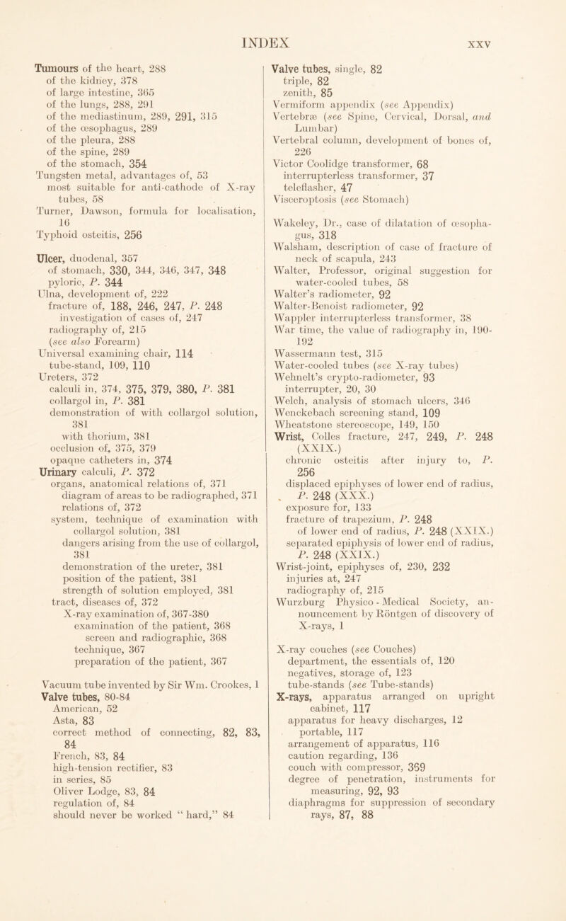 Tumours of the heart, 288 of the kidney, 378 of large intestine, 305 of the lungs, 288, 291 of the mediastinum, 289, 291, 315 of the oesophagus, 289 of the pleura, 288 of the spine, 289 of the stomach, 354 Tungsten metal, advantages of, 53 most suitable for anti-cathode of X-ray tubes, 58 Turner, Dawson, formula for localisation, 16 Typhoid osteitis, 256 Ulcer, duodenal, 357 of stomach, 330, 344, 346, 347, 348 pyloric, P. 344 Ulna, development of, 222 fracture of, 188, 246, 247, P. 248 investigation of cases of, 247 radiography of, 215 (see also Forearm) Universal examining chair, 114 tube-stand, 109, 110 Ureters, 372 calculi in, 374, 375, 379, 380, P. 381 collargol in, P. 381 demonstration of with collargol solution, 381 with thorium, 381 occlusion of, 375, 379 opaque catheters in, 374 Urinary calculi, P. 372 organs, anatomical relations of, 371 diagram of areas to be radiographed, 371 relations of, 372 system, technique of examination with collargol solution, 381 dangers arising from the use of collargol, 381 demonstration of the ureter, 381 position of the patient, 381 strength of solution employed, 381 tract, diseases of, 372 X-ray examination of, 367-380 examination of the patient, 368 screen and radiographic, 368 technique, 367 preparation of the patient, 367 Vacuum tube invented by Sir Wm. Crookes, 1 Valve tubes, 80-84 American, 52 Asta, 83 correct method of connecting, 82, 83, 84 French, 83, 84 high-tension rectifier, 83 in series, 85 Oliver Lodge, 83, 84 regulation of, 84 should never be worked “ hard,” 84 Valve tubes, single, 82 triple, 82 zenith, 85 Vermiform appendix (see Appendix) Vertebrae (see Spine, Cervical, Dorsal, and Lumbar) Vertebral column, development of bones of, 226 Victor Coolidge transformer, 68 interrupterless transformer, 37 telcflasher, 47 Visceroptosis (see Stomach) Wakeley, Dr., case of dilatation of oesopha¬ gus, 318 Walsham, description of case of fracture of neck of scapula, 243 Walter, Professor, original suggestion for water-cooled tubes, 58 Walter’s radiometer, 92 Walter-Benoist radiometer, 92 Wappler interrupterless transformer, 38 War time, the value of radiography in, 190- 192 Wassermann test, 315 Water-cooled tubes (see X-ray tubes) Wehnelt’s crypto-radiometer, 93 interrupter, 20, 30 Welch, analysis of stomach ulcers, 346 Wenckebach screening stand, 109 Wheatstone stereoscope, 149, 150 Wrist, Colles fracture, 247, 249, P- 248 (XXIX.) chronic osteitis after injury to, P. 256 displaced epiphyses of low'er end of radius, . P. 248 (XXX.) exposure for, 133 fracture of trapezium, P. 248 of lower end of radius, P. 248 (XXIX.) separated epiphysis of lower end of radius, P. 248 (XXIX.) Wrist-joint, epiphyses of, 230, 232 injuries at, 247 radiography of, 215 Wurzburg Physico - Medical Society, an¬ nouncement by Pontgen of discovery of X-rays, 1 X-ray couches (see Couches) department, the essentials of, 120 negatives, storage of, 123 tube-stands (see Tube-stands) X-rays, apparatus arranged on upright cabinet, 117 apparatus for heavy discharges, 12 portable, 117 arrangement of apparatus, 116 caution regarding, 136 couch with compressor, 369 degree of penetration, instruments for measuring, 92, 93 diaphragms for suppression of secondary rays, 87. 88