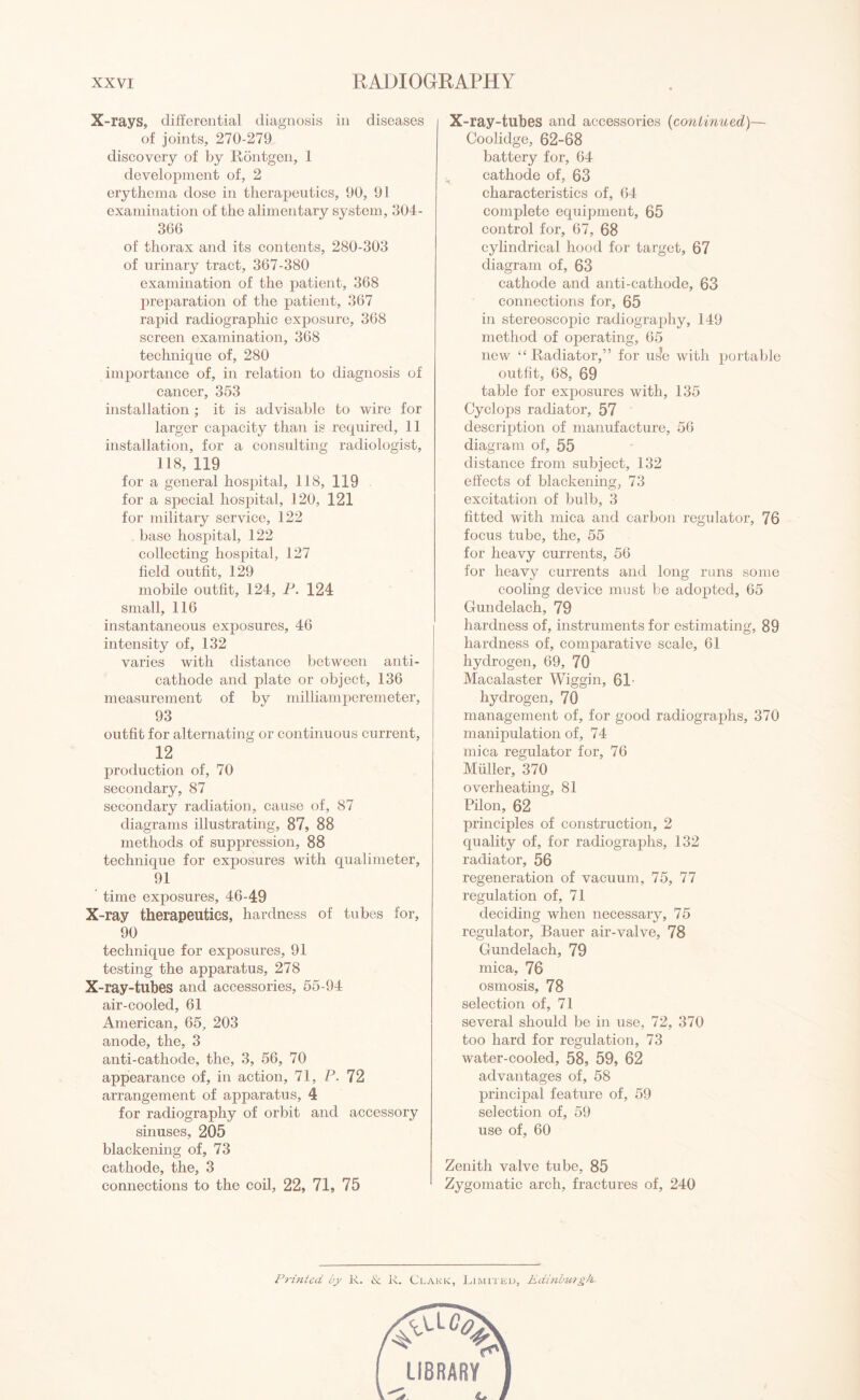 X-rays, differential diagnosis in diseases of joints, 270-279 discovery of by Rontgen, 1 development of, 2 erythema dose in therapeutics, 90, 91 examination of the alimentary system, 304- 366 of thorax and its contents, 280-303 of urinary tract, 367-380 examination of the patient, 368 preparation of the patient, 367 rapid radiographic exposure, 368 screen examination, 368 technique of, 280 importance of, in relation to diagnosis of cancer, 353 installation ; it is advisable to wire for larger capacity than is required, 11 installation, for a consulting radiologist, 118, 119 for a general hospital, 118, 119 for a special hospital, 120, 121 for military service, 122 base hospital, 122 collecting hospital, 127 held outfit, 129 mobile outfit, 124, P. 124 small, 116 instantaneous exposures, 46 intensity of, 132 varies with distance between anti¬ cathode and plate or object, 136 measurement of by milliamperemeter, 93 outfit for alternating or continuous current, 12 production of, 70 secondary, 87 secondary radiation, cause of, 87 diagrams illustrating, 87, 88 methods of suppression, 88 technique for exposures with qualimeter, 91 time exposures, 46-49 X-ray therapeutics, hardness of tubes for, 90 technique for exposures, 91 testing the apparatus, 278 X-ray-tubes and accessories, 55-94 air-cooled, 61 American, 65, 203 anode, the, 3 anti-cathode, the, 3, 56, 70 appearance of, in action, 71, P. 72 arrangement of apparatus, 4 for radiography of orbit and accessory sinuses, 205 blackening of, 73 cathode, the, 3 connections to the coil, 22, 71, 75 X-ray-tubes and accessories (continued)— Coolidge, 62-68 battery for, 64 cathode of, 63 characteristics of, 64 complete equipment, 65 control for, 67, 68 cylindrical hood for target, 67 diagram of, 63 cathode and anti-cathode, 63 connections for, 65 in stereoscopic radiography, 149 method of operating, 65 new “Radiator,” for us?e with portable outfit, 68, 69 table for exposures with, 135 Cyclops radiator, 57 description of manufacture, 56 diagram of, 55 distance from subject, 132 effects of blackening, 73 excitation of bulb, 3 fitted with mica and carbon regulator, 76 focus tube, the, 55 for heavy currents, 56 for heavy currents and long runs some cooling device must be adopted, 65 Gundelach, 79 hardness of, instruments for estimating, 89 hardness of, comparative scale, 61 hydrogen, 69, 70 Macalaster Wiggin, 61- hydrogen, 70 management of, for good radiographs, 370 manipulation of, 74 mica regulator for, 76 Muller, 370 overheating, 81 Pilon, 62 principles of construction, 2 quality of, for radiographs, 132 radiator, 56 regeneration of vacuum, 75, 77 regulation of, 71 deciding when necessary, 75 regulator, Bauer air-valve, 78 Gundelach, 79 mica, 76 osmosis, 78 selection of, 71 several should be in use, 72, 370 too hard for regulation, 73 water-cooled, 58, 59, 62 advantages of, 58 principal feature of, 59 selection of, 59 use of, 60 Zenith valve tube, 85 Zygomatic arch, fractures of, 240 Printed by R. & R. Clark, Limited, Edinburgh.
