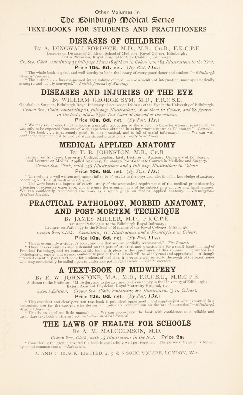 Hbc EMnburgb fllNMcal Series TEXT-BOOKS FOR STUDENTS AND PRACTITIONERS DISEASES OF CHILDREN By A. DINGWALL-FORDYCE, M.D., M.B., Ch.B., F.R.C.P.E. Lecturer on Diseases of Children, School of Medicine, Royal College, Edinburgh; Extra Physician, Royal Hospital for Sick Children, Edinburgh. Cr. 8 vo, Cloth, containing 32full-page Plates (8 of them in Colour),and 84 Illustrations in the Text. Price 10s. 6d. net. (By Tost, 11 s.) “ The whole book is good, and well worthy to be in the library of every practitioner and student.”—Edinburgh Medical Journal. “The author . . . has compressed into a volume of medium size a wealth of information, most systematically arranged and lucidly conveyed.”—British Journal of Nursing. DISEASES AND INJURIES OF THE EYE By WILLIAM GEORGE SYM, M.D., F.R.C.S.E. Ophthalmic Surgeon, Edinburgh Royal Infirmary ; Lecturer on Diseases of the Eye in the University of Edinburgh. Crown Sz>0, Cloth, containing 25 full-page Illustrations, 16 of them in Colour, and 88 figures in the text; also a Type Test-Card at the end of the volume. Price 10s. 6d. net. (By Post, 11s.) “ We may say at once that the book is a useful introduction to the subject to those for whom it is intended, as was only to he expected from one of wide experience obtained in as important a centre as Edinburgh.”—Lancet. “The book ... is extremely good; is most practical, and is full of useful information. . . . We can with confidence recommend it to medical students and practitioners.”— Medical Times. MEDICAL APPLIED ANATOMY By T. B. JOHNSTON, M.B., Ch.B. Lecturer on Anatomy, University College, London ; lately Lecturer on Anatomy, University of Edinburgh, and Lecturer on Medical Applied Anatomy, Edinburgh Post-Graduate Courses in Medicine and Surgery. Crown Svo, Cloth, with 146 Illustrations and 3 full-page Illustrations in Colour. Price 10s. 6d. net. (By Post, 11s.) “ The volume is well written and cannot fail to be of service to the physician who finds his knowledge of anatomy becoming a little dull.”—Medical Record. “ The work bears the impress of careful study of the anatomical requirements of the medical practitioner by a teacher of extensive experience, who presents the essential facts of his subject in a concise and lucid manner. We can confidently recommend the work as a sound guide on medical applied anatomy.” — Birmingham l\ledical Review. PRACTICAL PATHOLOGY, MORBID ANATOMY, AND POST-MORTEM TECHNIQUE By JAMES MILLER, M.D., F.R.C.P.E. Assistant Pathologist to the Edinburgh Royal Infirmary; Lecturer on Pathology in the School of Medicine of the Royal Colleges, Edinburgh. Crown Svo, Cloth. Containing 111 Illustrations and a Frontispiece in Colour. Price 10s. 6d. net. (By Post, 11s.) “ This is essentially a student’s book, and one that we can cordially recommend.”—The Lancet. “ There has certainly existed a demand on the part of students and practitioners for a small handy manual of Practical Pathology, and we consequently hail with pleasure the appearance of this volume. The author is a pathologist of repute, and we may confidently predict that this book will be widely read and appreciated. Although intended essentially as a text-book for students of medicine, it is equally well suited to the needs of the practitioner who may occasionally be called upon to undertake pathological work. ’—The Prcscnber. A TEXT-BOOK OF MIDWIFERY By R. W. JOHNSTONE, M.A., M.D., F.R.C.S.E., M.R.C.P.E. Assistant to the Professor of Midwifery and to the Lecturer on Gynmcology ip the University of Edinburgh ; Extern Assistant Physician, Royal Maternity Hospital, etc. Second Edition. Crozvn Svo, Cloth, containing 264 Illustrations (3 in Colour). Price 12s. 6d. net. (By Post, 13s.) “This excellent and clearly-written text-book is published opportunely, and supplies just what is wanted in a convenient size for the student who desires an up-to-date compendium on the art of obstetrics. Edinburgh Medical Journal. “ This is an excellent little manual. ... We can recommend the book with confidence as a reliable and up-to-date text-book on the subject.”—Indian Medical Record. THE LAWS OF HEALTH FOR SCHOOLS By A. M. MALCOLMSON, M.D. Crozvn Svo, Cloth, zvitli 35 Illustrations in the text. Price 2s. “Considering the ground covered the book is wonderfully well put together. Ihe personal hygiene is backed by sound common sense.”—Education.