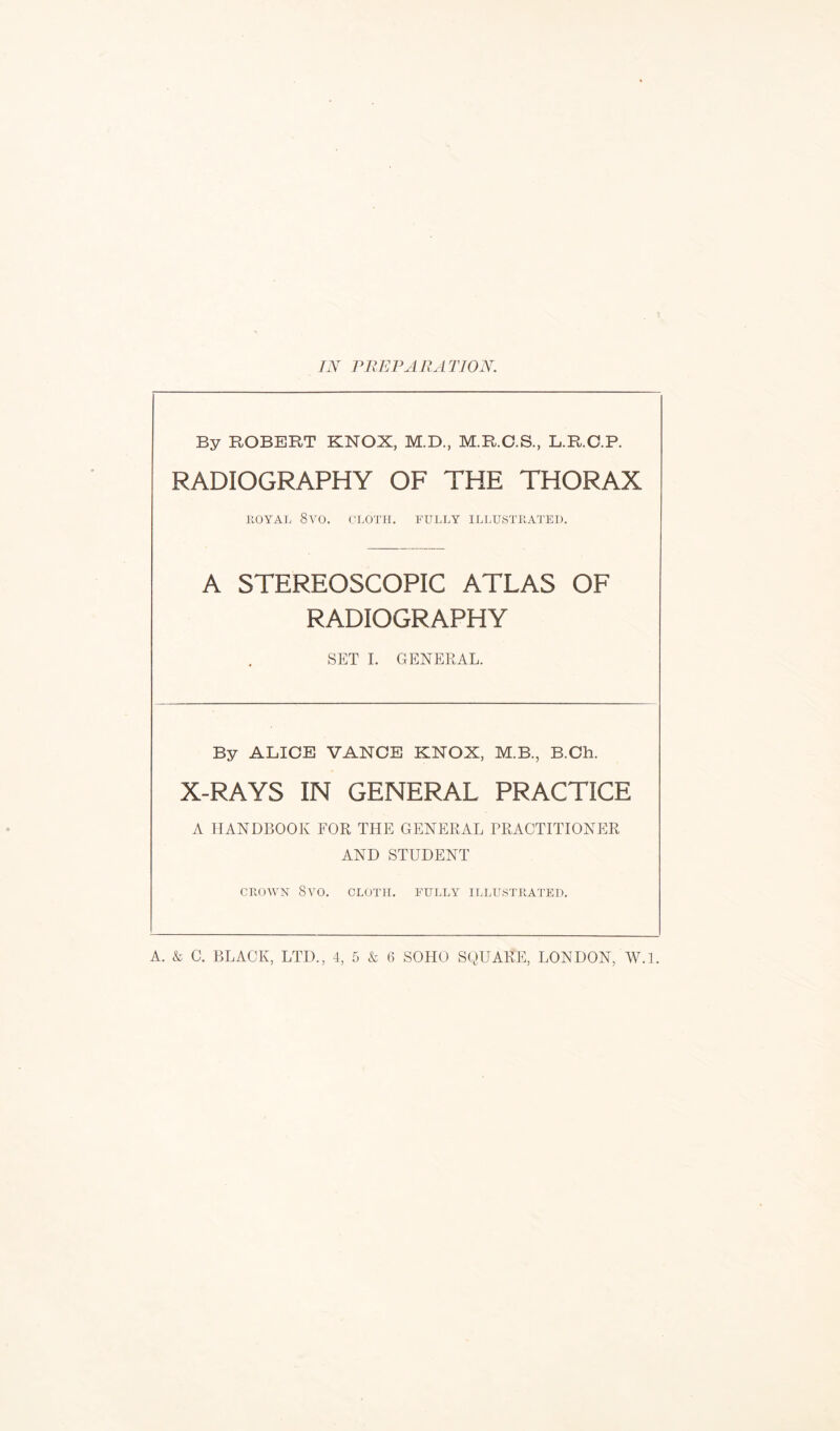 IN PREPARATION. By ROBERT KNOX, M.D., M.R.G.S., L.R.C.P. RADIOGRAPHY OF THE THORAX ROYAL 8VO. CLOTH. FULLY ILLUSTRATED. A STEREOSCOPIC ATLAS OF RADIOGRAPHY SET I. GENERAL. By ALICE VANCE KNOX, M.B., B.Ch. X-RAYS IN GENERAL PRACTICE A HANDBOOK FOR THE GENERAL PRACTITIONER AND STUDENT CROWN Svo. CLOTH. FULLY ILLUSTRATED.