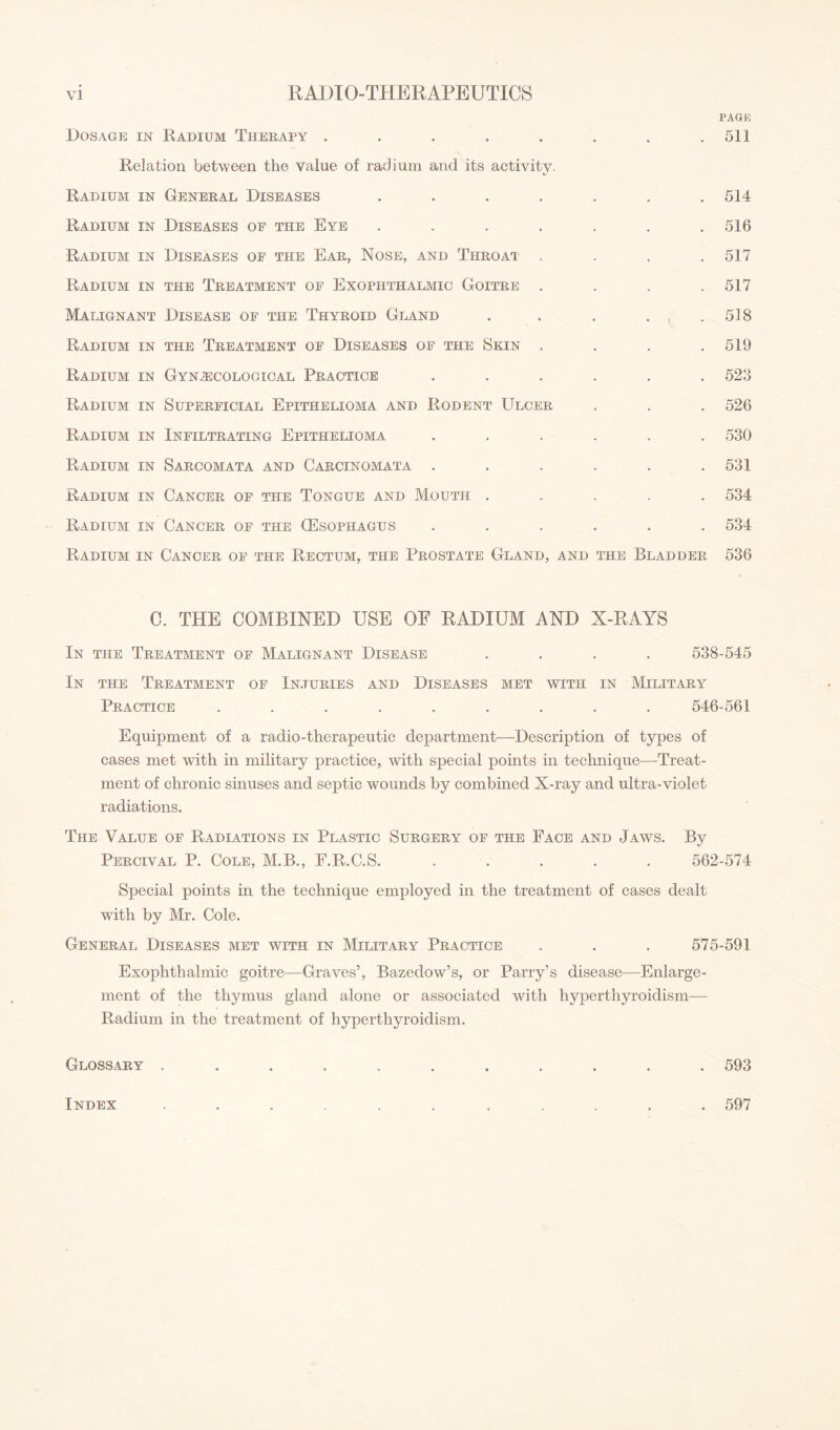 PAGE Dosage in Radium Therapy . . . . . . , .511 Relation between the value of radium and its activity. Radium in General Diseases ....... 514 Radium in Diseases of the Eye ....... 516 Radium in Diseases of the Ear, Nose, and Throat . . . .517 Radium in the Treatment of Exophthalmic Goitre . . . .517 Malignant Disease of the Thyroid Gland . . . . .518 Radium in the Treatment of Diseases of the Skin . . . .519 Radium in Gynaecological Practice ...... 523 Radium in Superficial Epithelioma and Rodent Ulcer . . . 526 Radium in Infiltrating Epithelioma ...... 530 Radium in Sarcomata and Carcinomata . . . . . .531 Radium in Cancer of the Tongue and Mouth ..... 534 Radium in Cancer of the (Esophagus ...... 534 Radium in Cancer of the Rectum, the Prostate Gland, and the Bladder 536 C. THE COMBINED USE OF RADIUM AND X-RAYS In the Treatment of Malignant Disease .... 538-545 In the Treatment of Injuries and Diseases met with in Military Practice ......... 546-561 Equipment of a radio-therapeutic department—Description of types of cases met with in military practice, with special points in technique—Treat¬ ment of chronic sinuses and septic wounds by combined X-ray and ultra-violet radiations. The Value of Radiations in Plastic Surgery of the Face and Jaws. By Percival P. Cole, M.B., F.R.C.S. ..... 562-574 Special points in the technique employed in the treatment of cases dealt with by Mr. Cole. General Diseases met with in Military Practice . . . 575-591 Exophthalmic goitre—Graves’, Bazedow’s, or Parry’s disease—Enlarge¬ ment of the thymus gland alone or associated with hyperthyroidism— Radium in the treatment of hyperthyroidism. Glossary ........... 593 Index 597
