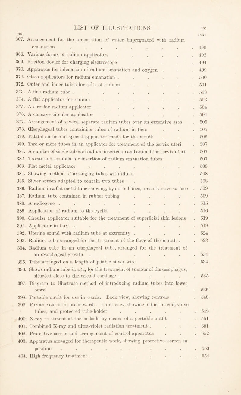 FIG. PAGE 367. Arrangement for the preparation of water impregnated with radium emanation ......... 490 368. Various forms of radium applicators ...... 492 369. Friction device for charging electroscope ..... 494 370. Apparatus for inhalation of radium emanation and oxygen . . . 499 371. Glass applicators for radium emanation ...... 500 372. Outer and inner tubes for salts of radium . . . . .501 373. A fine radium tube ......... 503 374. A flat applicator for radium ....... 503 375. A circular radium applicator ....... 504 376. A concave circular applicator ....... 504 377. Arrangement of several separate radium tubes over an extensive area . 505 378. (Esophageal tubes containing tubes of radium in tiers . . . 505 379. Palatal surface of special applicator made for the mouth . . . 506 380. Two or more tubes in an applicator for treatment of the cervix uteri . 507 381. A number of single tubes of radium inserted in and around the cervix uteri . 507 382. Trocar and cannula for insertion of radium emanation tubes . . 507 383. Flat metal applicator ........ 508 384. Showing method of arranging tubes with filters .... 508 385. Silver screen adapted to contain two tubes ..... 508 386. Radium in a flat metal tube showfing, by dotted lines, area of active surface . 509 387. Radium tube contained in rubber tubing ..... 509 388. A radiogene .......... 515 389. Application of radium to the eyelid . . . . . .516 390. Circular applicator suitable for the treatment of superficial skin lesions . 519 391. Applicator in box ......... 519 392. Uterine sound with radium tube at extremity ..... 524 393. Radium tube arranged for the treatment of the floor of the mouth . . 533 394. Radium tube in an oesophageal tube, arranged for the treatment of an oesophageal growth ........ 534 395. Tube arranged on a length of pliable silver wire .... 534 396. Shows radium tube in situ, for the treatment of tumour of the oesophagus, situated close to the cricoid cartilage . . . . . .535 397. Diagram to illustrate method of introducing radium tubes into lower bowel . ......... 536 398. Portable outfit for use in wards. Back view, showing controls . . 548 399. Portable outfit for use in wards. Front view, showing induction coil, valve tubes, and protected tube-holder ...... 549 400. X-ray treatment at the bedside by means of a portable outfit . .551 401. Combined X-ray and ultra-violet radiation treatment . . . .551 402. Protective screen and arrangement of control apparatus . . . 552 403. Apparatus arranged for therapeutic work, showing protective screen in position .......... 553 404. High frequency treatment ........ 554