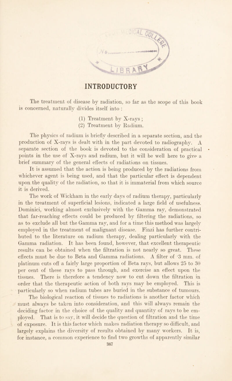 INTRODUCTORY The treatment of disease by radiation, so far as the scope of this book is concerned, naturally divides itself into : (1) Treatment by X-rays ; (2) Treatment by Radium. The physics of radium is briefly described in a separate section, and the production of X-rays is dealt with in the part devoted to radiography. A separate section of the book is devoted to the consideration of practical * jDoints in the use of X-rays and radium, but it will be well here to give a brief summary of the general effects of radiations on tissues. It is assumed that the action is being produced by the radiations from whichever agent is being used, and that the particular effect is dependent upon the quality of the radiation, so that it is immaterial from which source it is derived. The work of Wickham in the early days of radium therapy, particularly in the treatment of superficial lesions, indicated a large field of usefulness. Dominici, working almost exclusively with the Gamma ray, demonstrated that far-reaching effects could be produced by filtering the radiations, so as to exclude all but the Gamma ray, and for a time this method was largely employed in the treatment of malignant disease. Finzi has further contri¬ buted to the literature on radium therapy, dealing particularly with the Gamma radiation. It has been found, however, that excellent therapeutic results can be obtained when the filtration is not nearly so great. These effects must be due to Beta and Gamma radiations. A filter of -3 mm. of platinum cuts off a fairly large proportion of Beta rays, but allows 25 to 30 per cent of these rays to pass through, and exercise an effect upon the tissues. There is therefore a tendency now to cut down the filtration in order that the therapeutic action of both rays may be employed. This is particularly so when radium tubes are buried in the substance of tumours. The biological reaction of tissues to radiations is another factor which must always be taken into consideration, and this will always remain the deciding factor in the choice of the quality and quantity of rays to be em¬ ployed. That is to say, it will decide the question of filtration and the time of exposure. It is this factor which makes radiation therapy so difficult, and largely explains the diversity of results obtained by many workers. It is, for instance, a common experience to find two growths of apparently similar