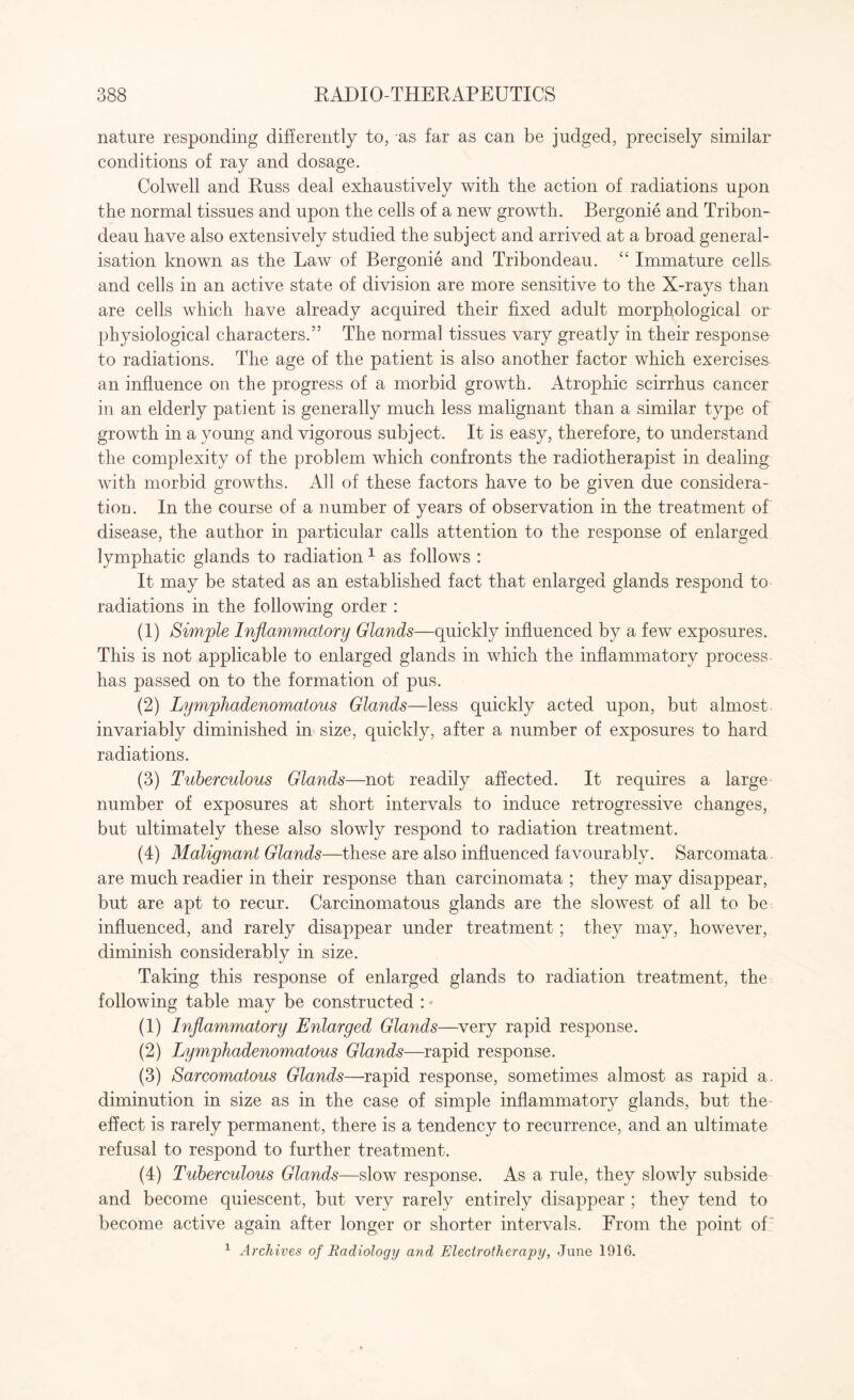 nature responding differently to, as far as can be judged, precisely similar- conditions of ray and dosage. Colwell and Russ deal exhaustively with the action of radiations upon the normal tissues and upon the cells of a new growth. Bergonie and Tribon- deau have also extensively studied the subject and arrived at a broad general¬ isation known as the Law of Bergonie and Tribondeau. “ Immature cells and cells in an active state of division are more sensitive to the X-rays than are cells which have already acquired their fixed adult morphological or physiological characters.” The normal tissues vary greatly in their response to radiations. The age of the patient is also another factor which exercises an influence on the progress of a morbid growth. Atrophic scirrhus cancer in an elderly patient is generally much less malignant than a similar type of growth in a young and vigorous subject. It is easy, therefore, to understand the complexity of the problem which confronts the radiotherapist in dealing with morbid growths. All of these factors have to be given due considera¬ tion. In the course of a number of years of observation in the treatment of disease, the author in particular calls attention to the response of enlarged lymphatic glands to radiation 1 as follows : It may be stated as an established fact that enlarged glands respond to radiations in the following order : (1) Simple Inflammatory Glands—quickly influenced by a few exposures. This is not applicable to enlarged glands in which the inflammatory process- has passed on to the formation of pus. (2) Lymphadenomatous Glands—less quickly acted upon, but almost invariably diminished in size, quickly, after a number of exposures to hard radiations. (3) Tuberculous Glands—not readily affected. It requires a large number of exposures at short intervals to induce retrogressive changes, but ultimately these also slowly respond to radiation treatment. (4) Malignant Glands—these are also influenced favourably. Sarcomata are much readier in their response than carcinomata ; they may disappear, but are apt to recur. Carcinomatous glands are the slowest of all to be influenced, and rarely disappear under treatment; they may, however, diminish considerably in size. Taking this response of enlarged glands to radiation treatment, the following table may be constructed : * (1) Inflammatory Enlarged Glands—very rapid response. (2) Lymphadenomatous Glands—rapid response. (3) Sarcomatous Glands—rapid response, sometimes almost as rapid a. diminution in size as in the case of simple inflammatory glands, but the effect is rarely permanent, there is a tendency to recurrence, and an ultimate refusal to respond to further treatment. (4) Tuberculous Glands—slow response. As a rule, they slowly subside and become quiescent, but very rarely entirely disappear ; they tend to become active again after longer or shorter intervals. From the point of 1 Archives of Radiology and Electrotherapy, June 1916.