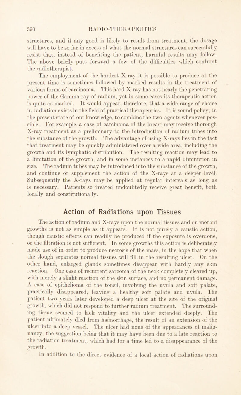 structures, and if any good is likely to result from treatment, the dosage will have to be so far in excess of what the normal structures can successfully resist that, instead of benefiting the patient, harmful results may follow. The above briefly puts forward a few of the difficulties which confront the radiotherapist. The employment of the hardest X-ray it is possible to produce at the present time is sometimes followed by marked results in the treatment of various forms of carcinoma. This hard X-ray has not nearly the penetrating power of the Gamma ray of radium, yet in some cases its therapeutic action is quite as marked. It would appear, therefore, that a wide range of choice in radiation exists in the field of practical therapeutics. It is sound policy, in the present state of our knowledge, to combine the two agents whenever pos¬ sible. For example, a case of carcinoma of the breast may receive thorough X-ray treatment as a preliminary to the introduction of radium tubes into the substance of the growth. The advantage of using X-rays lies in the fact that treatment may be quickly administered over a wide area, including the growth and its lymphatic distribution. The resulting reaction may lead to a limitation of the growth, and in some instances to a rapid diminution in size. The radium tubes may be introduced into the substance of the growth, and continue or supplement the action of the X-rays at a deeper level. Subsequently the X-rays may be applied at regular intervals as long as is necessary. Patients so treated undoubtedly receive great benefit, both locally and constitutionally. Action of Radiations upon Tissues The action of radium and X-rays upon the normal tissues and on morbid growths is not as simple as it appears. It is not purely a caustic action, though caustic effects can readily be produced if the exposure is overdone, or the filtration is not sufficient. In some growths this action is deliberately made use of in order to produce necrosis of the mass, in the hope that when the slough separates normal tissues will fill in the resulting ulcer. On the other hand, enlarged glands sometimes disappear with hardly any skin reaction. One case of recurrent sarcoma of the neck completely cleared up, with merely a slight reaction of the skin surface, and no permanent damage. A case of epithelioma of the tonsil, involving the uvula and soft palate, practically disappeared, leaving a healthy soft palate and uvula. The patient two years later developed a deep ulcer at the site of the original growth, which did not respond to further radium treatment. The surround¬ ing tissue seemed to lack vitality and the ulcer extended deeply. The patient ultimately died from haemorrhage, the result of an extension of the ulcer into a deep vessel. The ulcer had none of the appearances of malig¬ nancy, the suggestion being that it may have been due to a late reaction to the radiation treatment, which had for a time led to a disappearance of the growth. In addition to the direct evidence of a local action of radiations upon