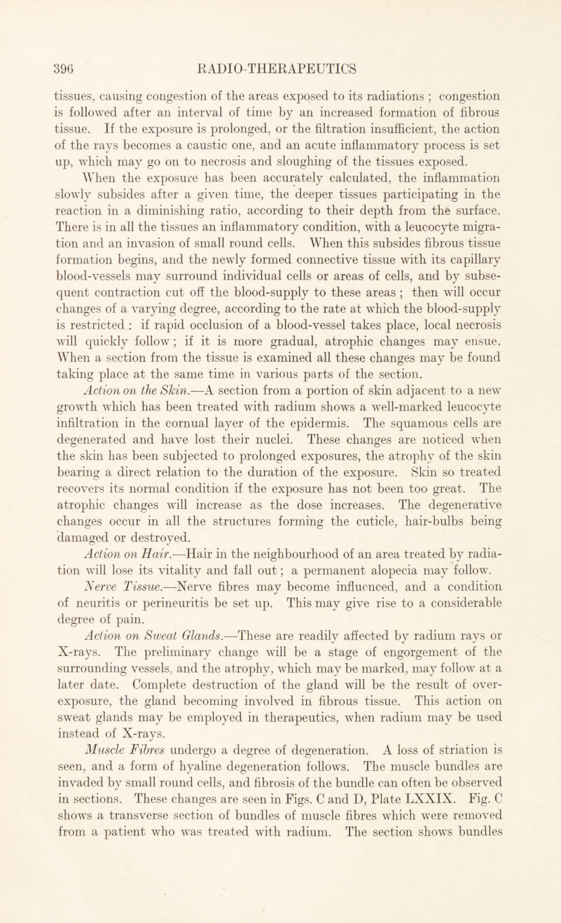 tissues, causing congestion of the areas exposed to its radiations ; congestion is followed after an interval of time by an increased formation of fibrous tissue. If the exposure is prolonged, or the filtration insufficient, the action of the rays becomes a caustic one, and an acute inflammatory process is set up, which may go on to necrosis and sloughing of the tissues exposed. When the exposure has been accurately calculated, the inflammation slowly subsides after a given time, the deeper tissues participating in the reaction in a diminishing ratio, according to their depth from the surface. There is in all the tissues an inflammatory condition, with a leucocyte migra¬ tion and an invasion of small round cells. When this subsides fibrous tissue formation begins, and the newly formed connective tissue with its capillary blood-vessels may surround individual cells or areas of cells, and by subse¬ quent contraction cut off the blood-supply to these areas ; then will occur changes of a varying degree, according to the rate at which the blood-supply is restricted : if rapid occlusion of a blood-vessel takes place, local necrosis will quickly follow; if it is more gradual, atrophic changes may ensue. When a section from the tissue is examined all these changes may be found taking place at the same time in various parts of the section. Action on the Skin.—A section from a portion of skin adjacent to a new growth which has been treated with radium shows a well-marked leucocyte infiltration in the cornual layer of the epidermis. The squamous cells are degenerated and have lost their nuclei. These changes are noticed when the skin has been subjected to prolonged exposures, the atrophy of the skin bearing a direct relation to the duration of the exposure. Skin so treated recovers its normal condition if the exposure has not been too great. The atrophic changes will increase as the dose increases. The degenerative changes occur in all the structures forming the cuticle, hair-bulbs being damaged or destroyed. Action on Hair.—Hair in the neighbourhood of an area treated by radia¬ tion will lose its vitality and fall out; a permanent alopecia may follow. Nerve Tissue.—Nerve fibres may become influenced, and a condition of neuritis or perineuritis be set up. This may give rise to a considerable degree of pain. Action on Siveat Glands.—These are readily affected by radium rays or X-rays. The preliminary change will be a stage of engorgement of the surrounding vessels, and the atrophy, which may be marked, may follow at a later date. Complete destruction of the gland will be the result of over¬ exposure, the gland becoming involved in fibrous tissue. This action on sweat glands may be employed in therapeutics, when radium may be used instead of X-rays. Muscle Fibres undergo a degree of degeneration. A loss of striation is seen, and a form of hyaline degeneration follows. The muscle bundles are invaded by small round cells, and fibrosis of the bundle can often be observed in sections. These changes are seen in Figs. C and D, Plate LXXIX. Fig. C shows a transverse section of bundles of muscle fibres which were removed from a patient who was treated with radium. The section shows bundles